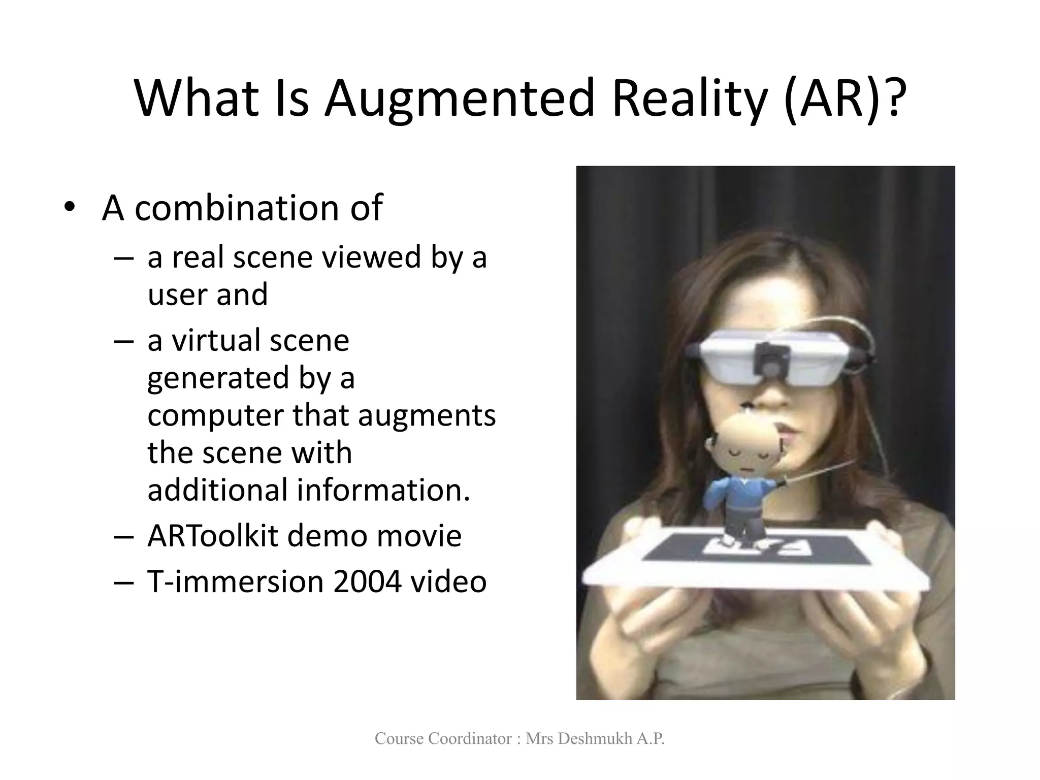 What Is Augmented Reality (AR)?
• A combination of
– a real scene viewed by a
user and
– a virtual scene
generated by a
computer that augments
the scene with
additional information.
– ARToolkit demo movie
– T-immersion 2004 video
Course Coordinator : Mrs Deshmukh A.P.
 