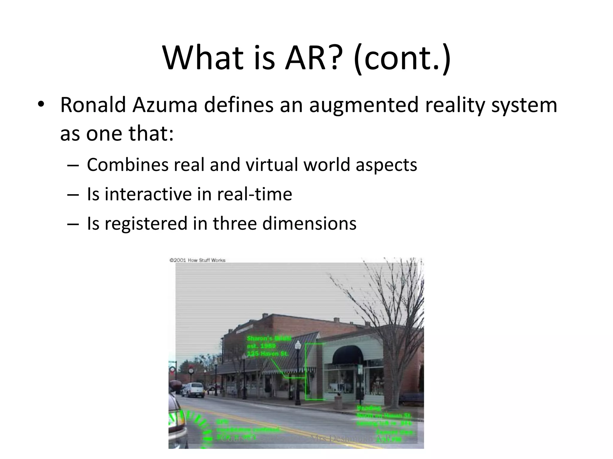 What is AR? (cont.)
• Ronald Azuma defines an augmented reality system
as one that:
– Combines real and virtual world aspects
– Is interactive in real-time
– Is registered in three dimensions
Course Coordinator : Mrs Deshmukh A.P.
 