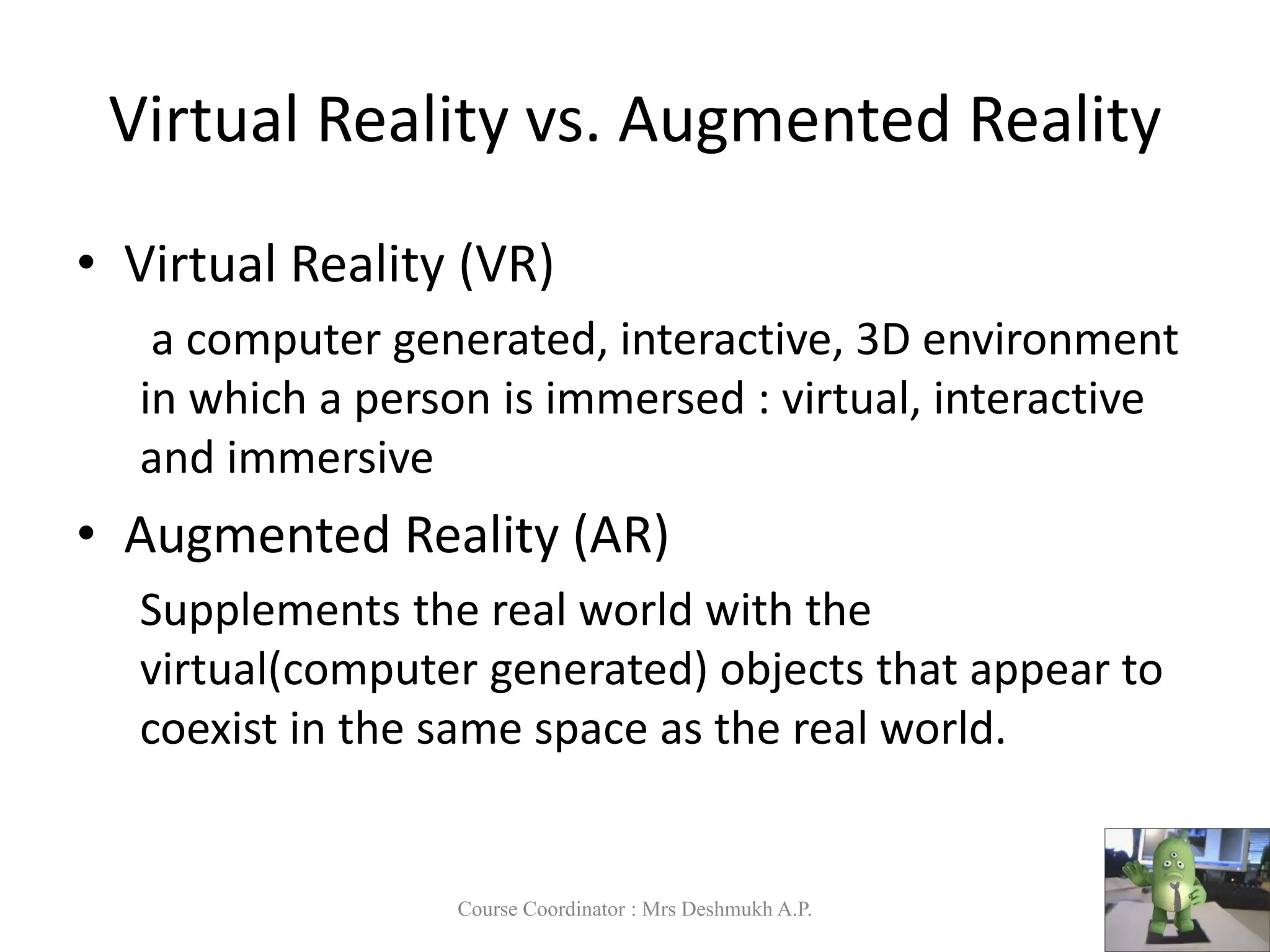 • Virtual Reality (VR)
a computer generated, interactive, 3D environment
in which a person is immersed : virtual, interactive
and immersive
• Augmented Reality (AR)
Supplements the real world with the
virtual(computer generated) objects that appear to
coexist in the same space as the real world.
Virtual Reality vs. Augmented Reality
Course Coordinator : Mrs Deshmukh A.P.
 