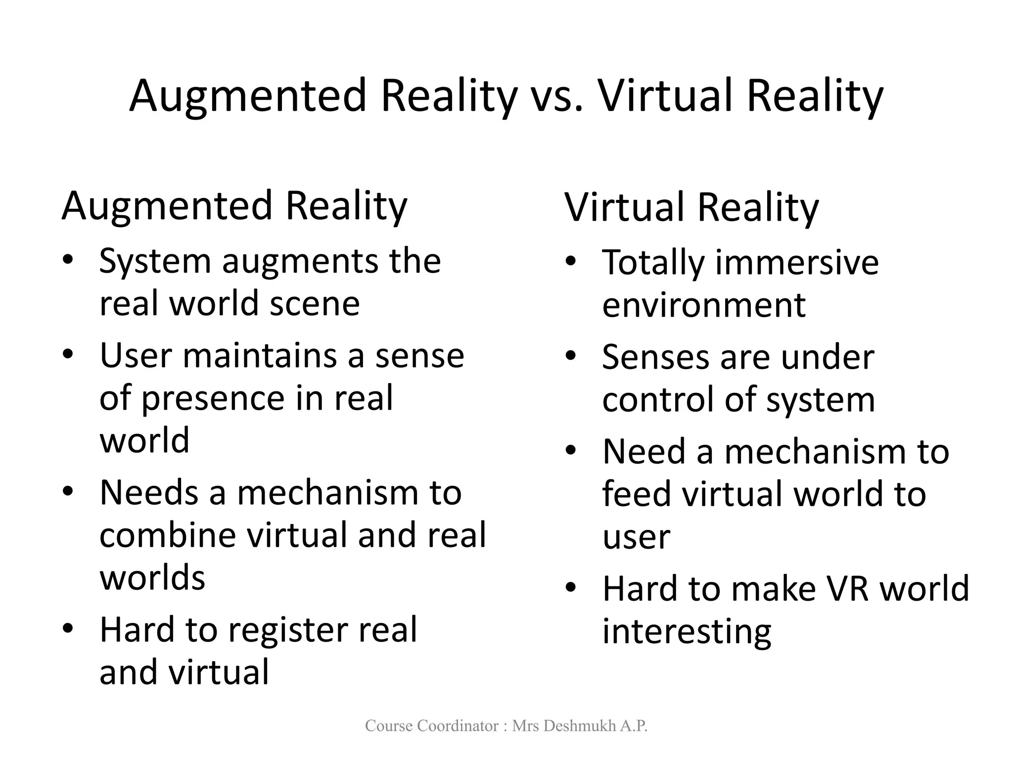 Augmented Reality vs. Virtual Reality
Augmented Reality
• System augments the
real world scene
• User maintains a sense
of presence in real
world
• Needs a mechanism to
combine virtual and real
worlds
• Hard to register real
and virtual
Virtual Reality
• Totally immersive
environment
• Senses are under
control of system
• Need a mechanism to
feed virtual world to
user
• Hard to make VR world
interesting
Course Coordinator : Mrs Deshmukh A.P.
 