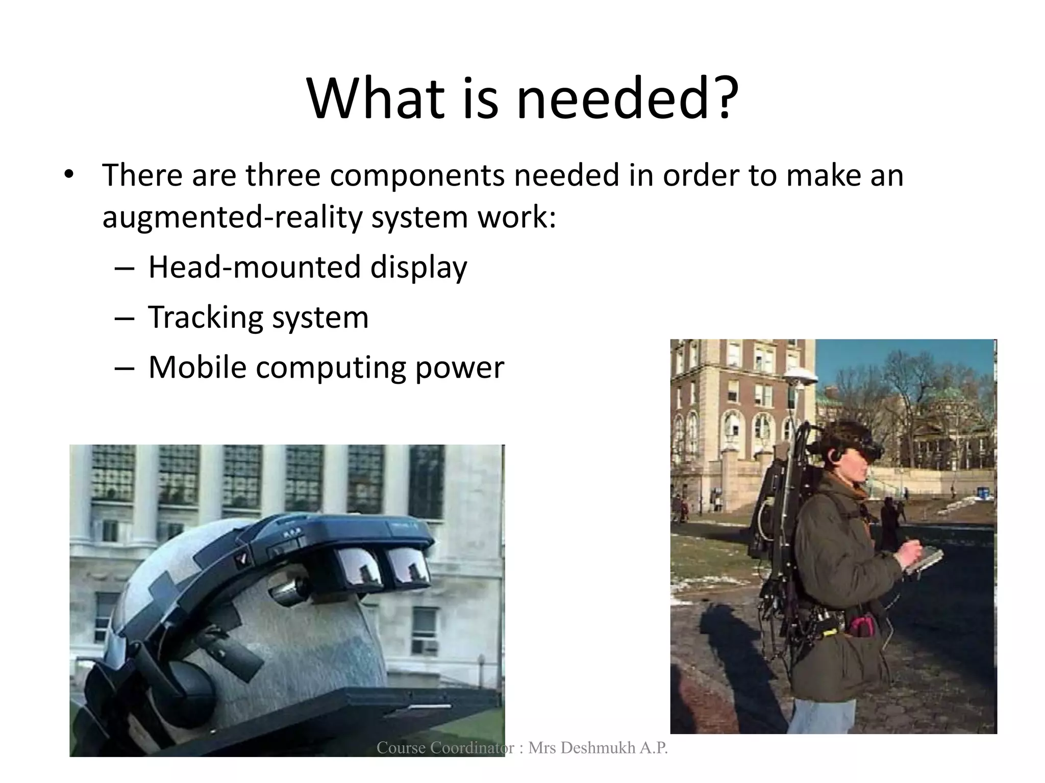 What is needed?
• There are three components needed in order to make an
augmented-reality system work:
– Head-mounted display
– Tracking system
– Mobile computing power
Course Coordinator : Mrs Deshmukh A.P.
 