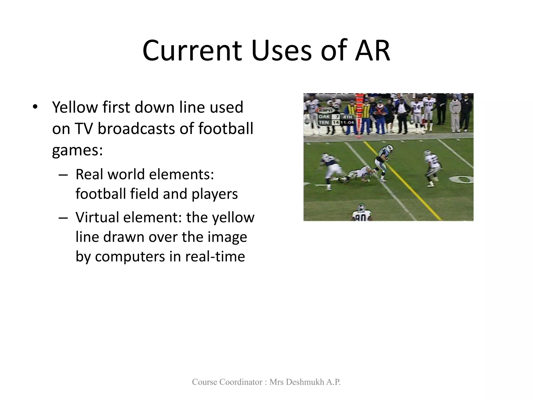 Current Uses of AR
• Yellow first down line used
on TV broadcasts of football
games:
– Real world elements:
football field and players
– Virtual element: the yellow
line drawn over the image
by computers in real-time
Course Coordinator : Mrs Deshmukh A.P.
 