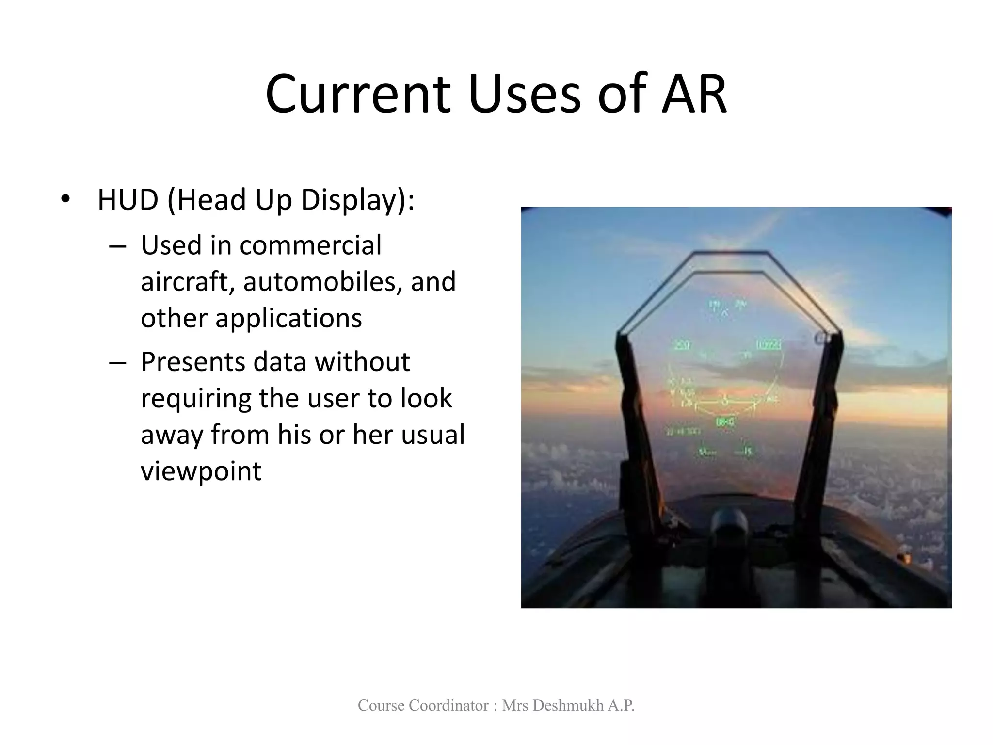 Current Uses of AR
• HUD (Head Up Display):
– Used in commercial
aircraft, automobiles, and
other applications
– Presents data without
requiring the user to look
away from his or her usual
viewpoint
Course Coordinator : Mrs Deshmukh A.P.
 