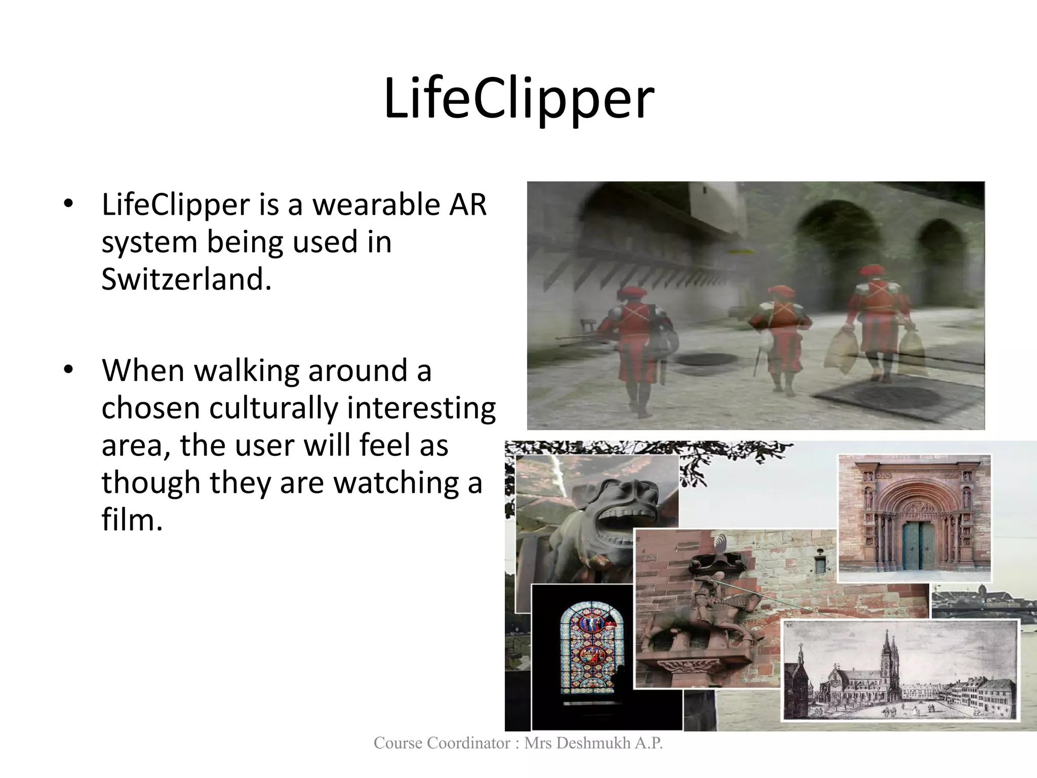 LifeClipper
• LifeClipper is a wearable AR
system being used in
Switzerland.
• When walking around a
chosen culturally interesting
area, the user will feel as
though they are watching a
film.
Course Coordinator : Mrs Deshmukh A.P.
 