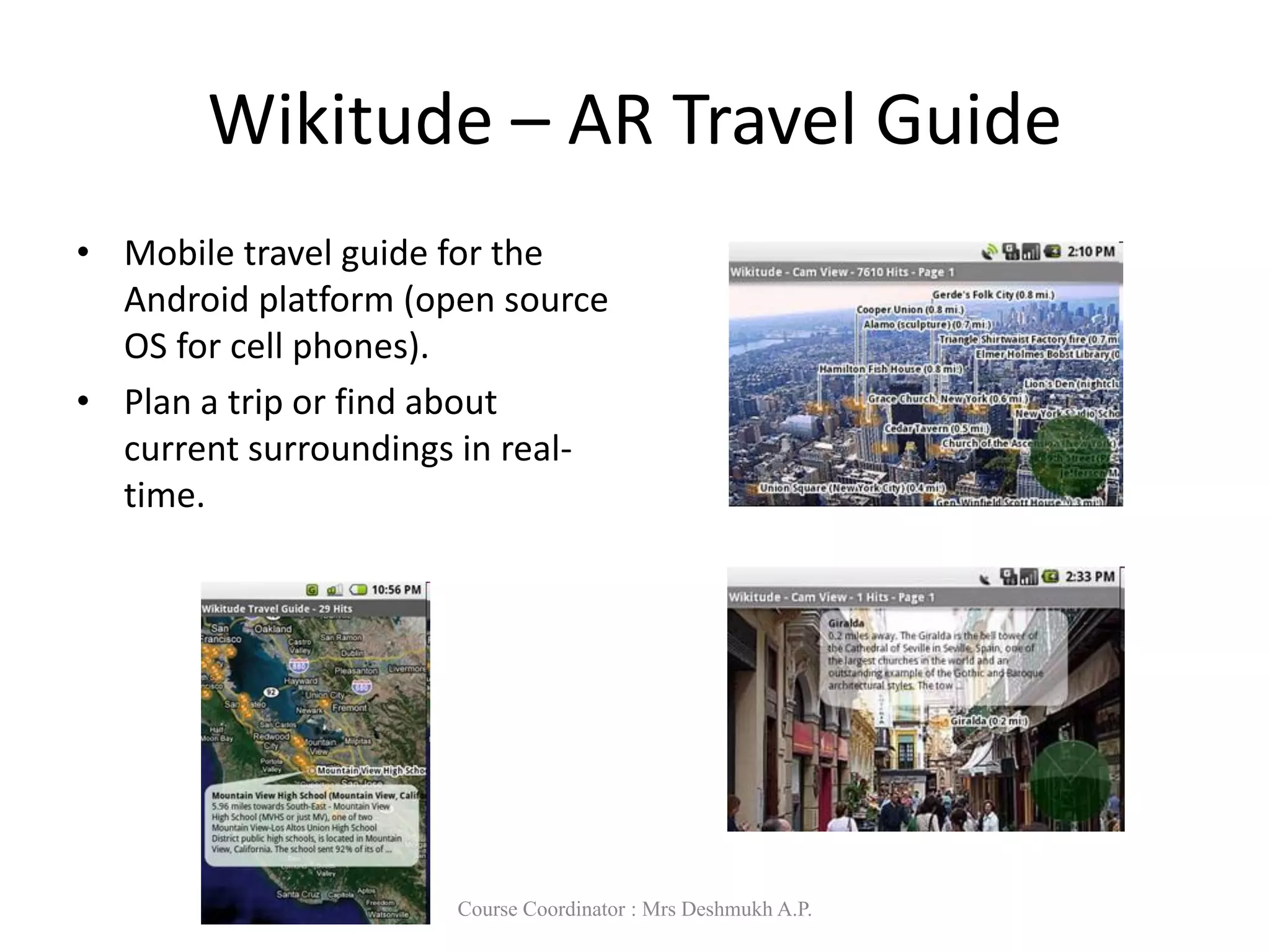Wikitude – AR Travel Guide
• Mobile travel guide for the
Android platform (open source
OS for cell phones).
• Plan a trip or find about
current surroundings in real-
time.
Course Coordinator : Mrs Deshmukh A.P.
 