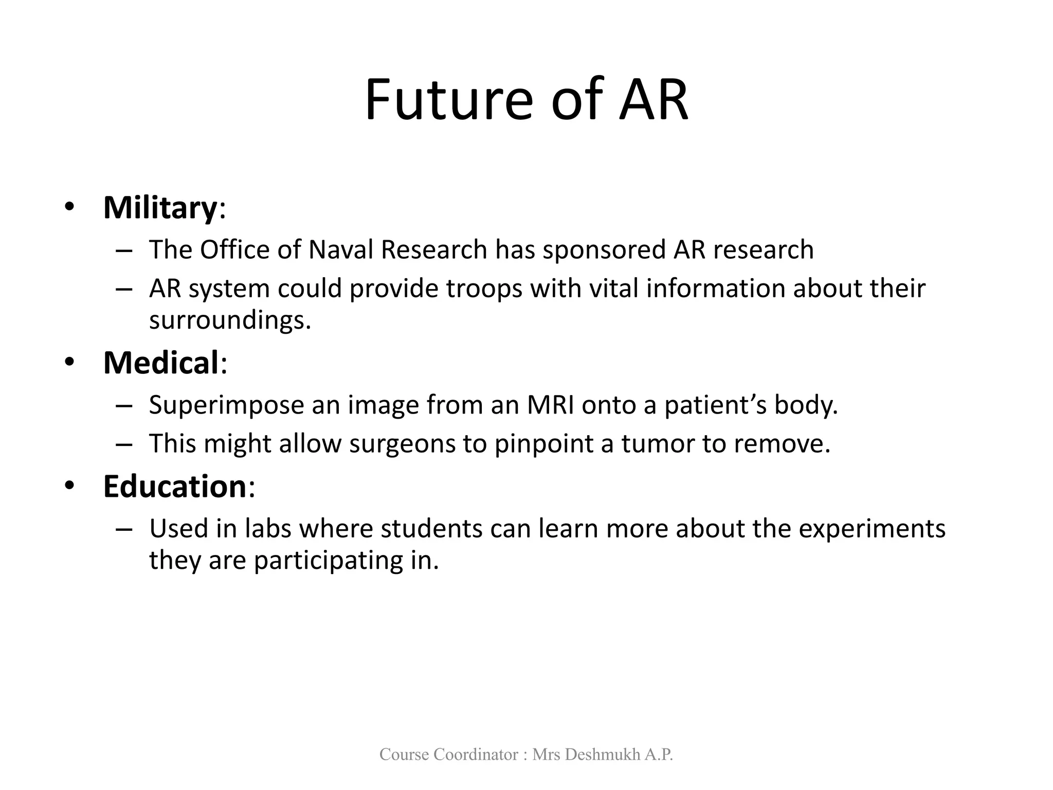 Future of AR
• Military:
– The Office of Naval Research has sponsored AR research
– AR system could provide troops with vital information about their
surroundings.
• Medical:
– Superimpose an image from an MRI onto a patient’s body.
– This might allow surgeons to pinpoint a tumor to remove.
• Education:
– Used in labs where students can learn more about the experiments
they are participating in.
Course Coordinator : Mrs Deshmukh A.P.
 