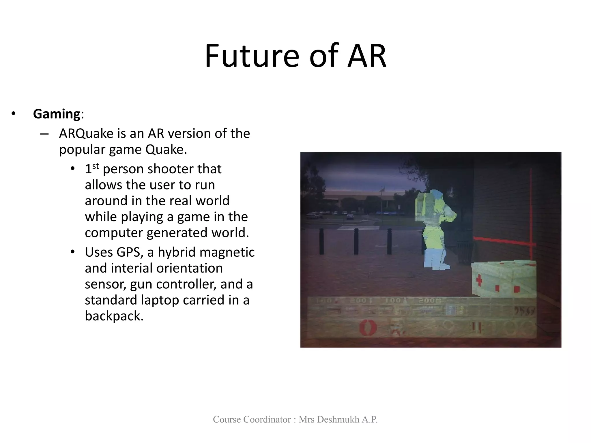 Future of AR
• Gaming:
– ARQuake is an AR version of the
popular game Quake.
• 1st person shooter that
allows the user to run
around in the real world
while playing a game in the
computer generated world.
• Uses GPS, a hybrid magnetic
and interial orientation
sensor, gun controller, and a
standard laptop carried in a
backpack.
Course Coordinator : Mrs Deshmukh A.P.
 