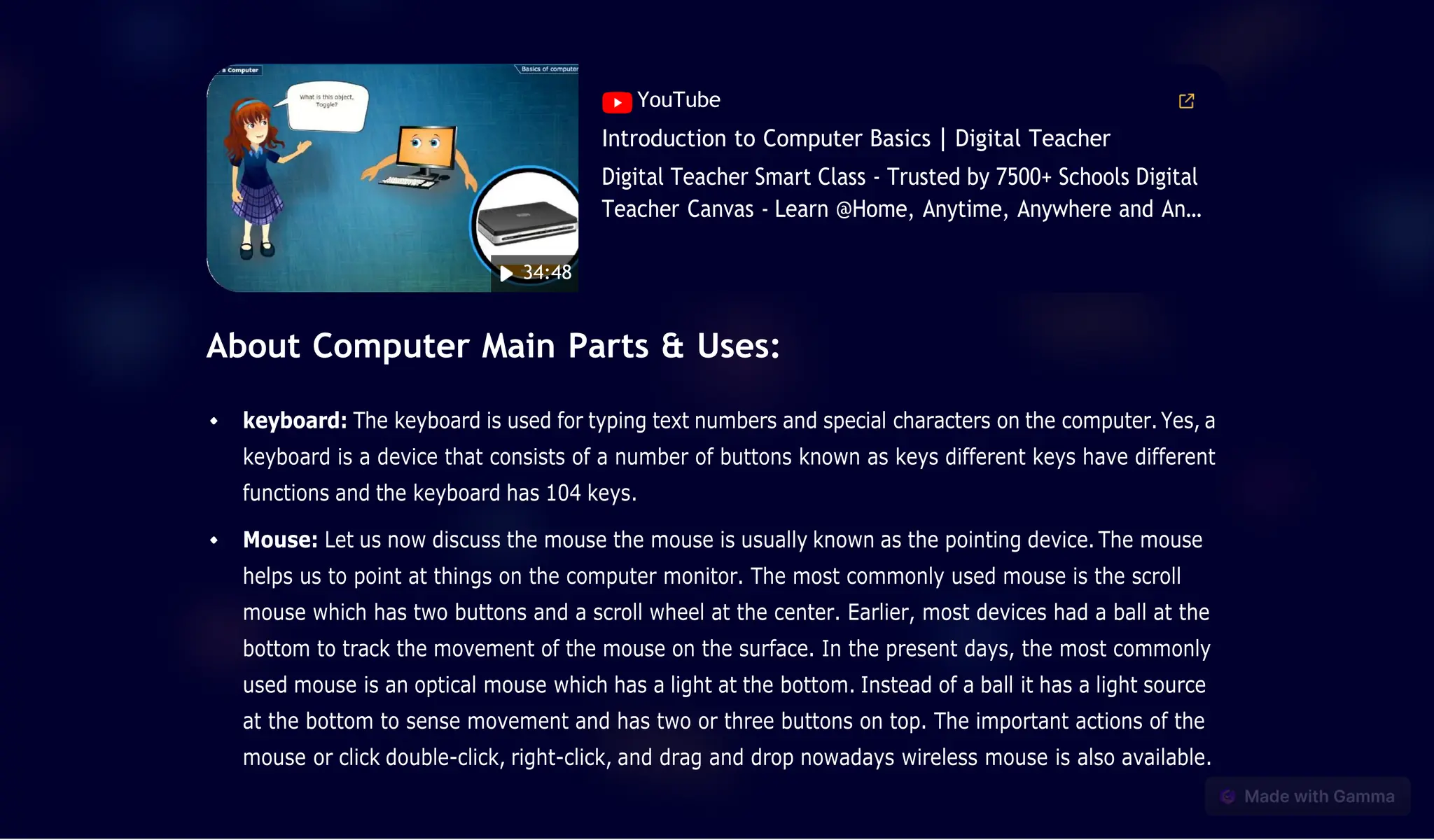 About Computer Main Parts & Uses:
keyboard: The keyboard is used for typing text numbers and special characters on the computer.Yes, a
keyboard is a device that consists of a number of buttons known as keys different keys have different
functions and the keyboard has 104 keys.
Mouse: Let us now discuss the mouse the mouse is usually known as the pointing device. The mouse
helps us to point at things on the computer monitor. The most commonly used mouse is the scroll
mouse which has two buttons and a scroll wheel at the center. Earlier, most devices had a ball at the
bottom to track the movement of the mouse on the surface. In the present days, the most commonly
used mouse is an optical mouse which has a light at the bottom. Instead of a ball it has a light source
at the bottom to sense movement and has two or three buttons on top. The important actions of the
mouse or click double-click, right-click, and drag and drop nowadays wireless mouse is also available.
YouTube
Introduction to Computer Basics | Digital Teacher
Digital Teacher Smart Class - Trusted by 7500+ Schools Digital
Teacher Canvas - Learn @Home, Anytime, Anywhere and An…
34:48
 