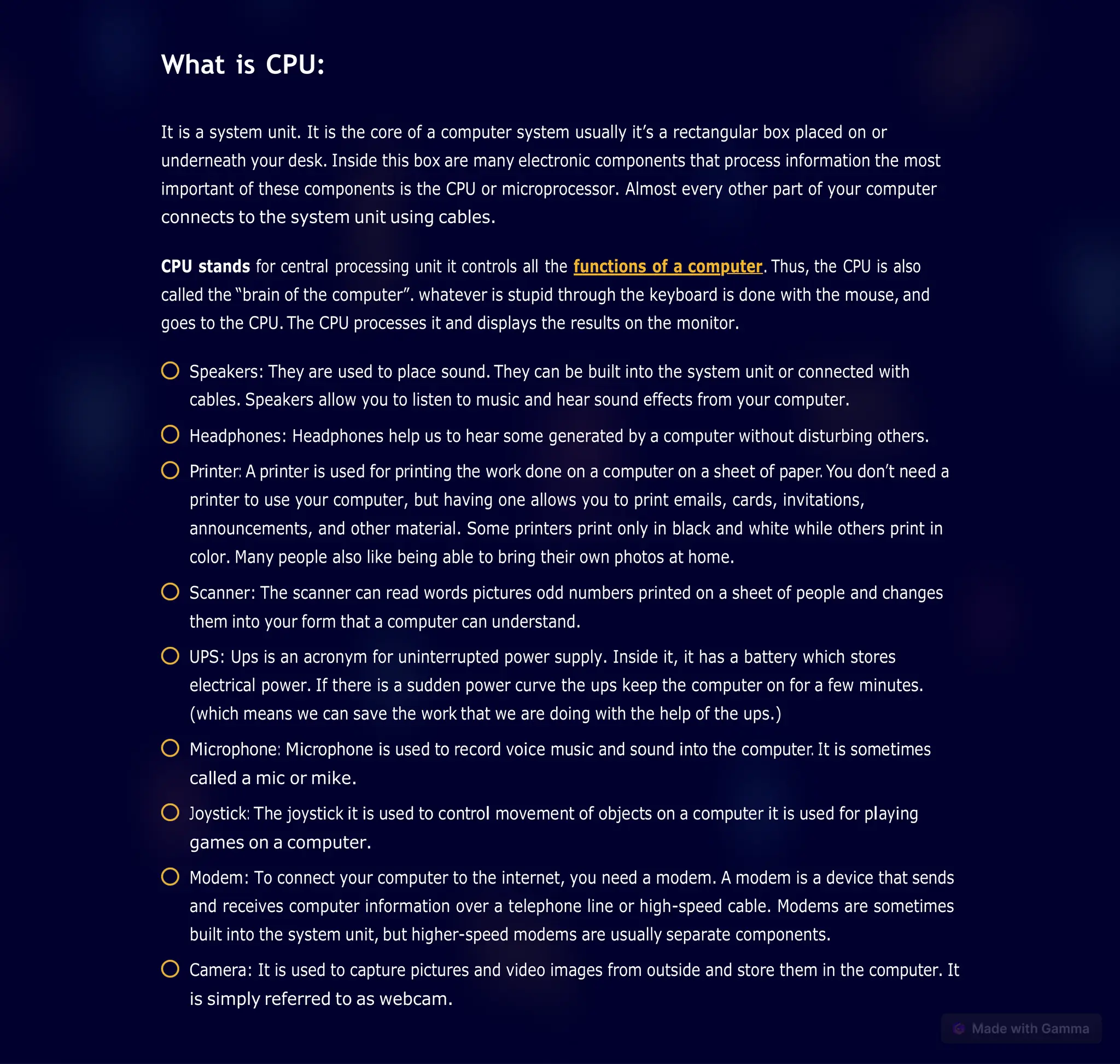 What is CPU:
It is a system unit. It is the core of a computer system usually it’s a rectangular box placed on or
underneath your desk. Inside this box are many electronic components that process information the most
important of these components is the CPU or microprocessor. Almost every other part of your computer
connects to the system unit using cables.
CPU stands for central processing unit it controls all the functions of a computer. Thus, the CPU is also
called the “brain of the computer”. whatever is stupid through the keyboard is done with the mouse, and
goes to the CPU. The CPU processes it and displays the results on the monitor.
Speakers: They are used to place sound. They can be built into the system unit or connected with
cables. Speakers allow you to listen to music and hear sound effects from your computer.
Headphones: Headphones help us to hear some generated by a computer without disturbing others.
Printer: A printer is used for printing the work done on a computer on a sheet of paper. You don’t need a
printer to use your computer, but having one allows you to print emails, cards, invitations,
announcements, and other material. Some printers print only in black and white while others print in
color. Many people also like being able to bring their own photos at home.
Scanner: The scanner can read words pictures odd numbers printed on a sheet of people and changes
them into your form that a computer can understand.
UPS: Ups is an acronym for uninterrupted power supply. Inside it, it has a battery which stores
electrical power. If there is a sudden power curve the ups keep the computer on for a few minutes.
(which means we can save the work that we are doing with the help of the ups.)
Microphone: Microphone is used to record voice music and sound into the computer. It is sometimes
called a mic or mike.
Joystick: The joystick it is used to control movement of objects on a computer it is used for playing
games on a computer.
Modem: To connect your computer to the internet, you need a modem. A modem is a device that sends
and receives computer information over a telephone line or high-speed cable. Modems are sometimes
built into the system unit, but higher-speed modems are usually separate components.
Camera: It is used to capture pictures and video images from outside and store them in the computer. It
is simply referred to as webcam.
 