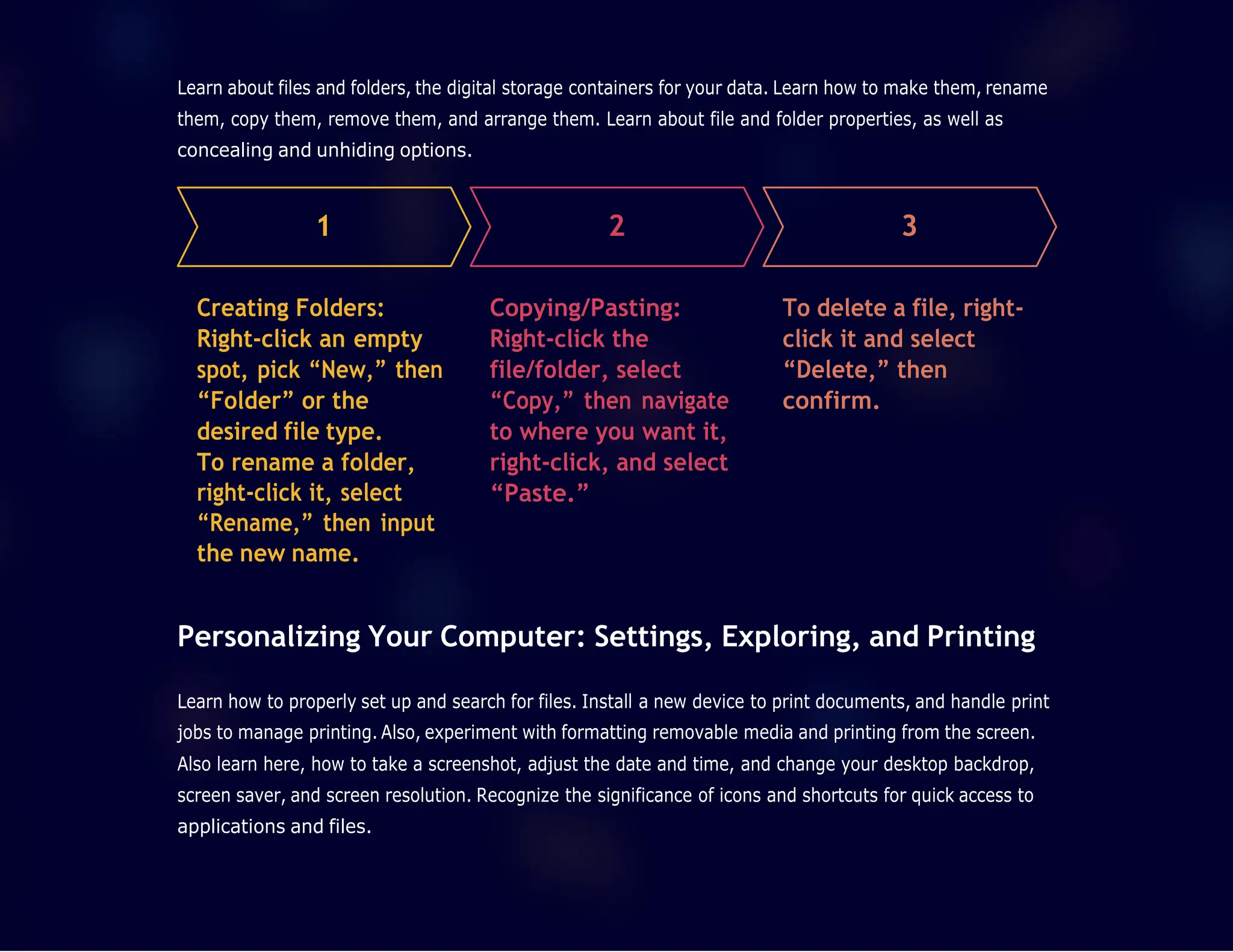 1 2 3
Learn about files and folders, the digital storage containers for your data. Learn how to make them, rename
them, copy them, remove them, and arrange them. Learn about file and folder properties, as well as
concealing and unhiding options.
Creating Folders:
Right-click an empty
spot, pick “New,” then
“Folder” or the
desired file type.
To rename a folder,
right-click it, select
“Rename,” then input
the new name.
Copying/Pasting:
Right-click the
file/folder, select
“Copy,” then navigate
to where you want it,
right-click, and select
“Paste.”
To delete a file, right-
click it and select
“Delete,” then
confirm.
Personalizing Your Computer: Settings, Exploring, and Printing
Learn how to properly set up and search for files. Install a new device to print documents, and handle print
jobs to manage printing. Also, experiment with formatting removable media and printing from the screen.
Also learn here, how to take a screenshot, adjust the date and time, and change your desktop backdrop,
screen saver, and screen resolution. Recognize the significance of icons and shortcuts for quick access to
applications and files.
 
