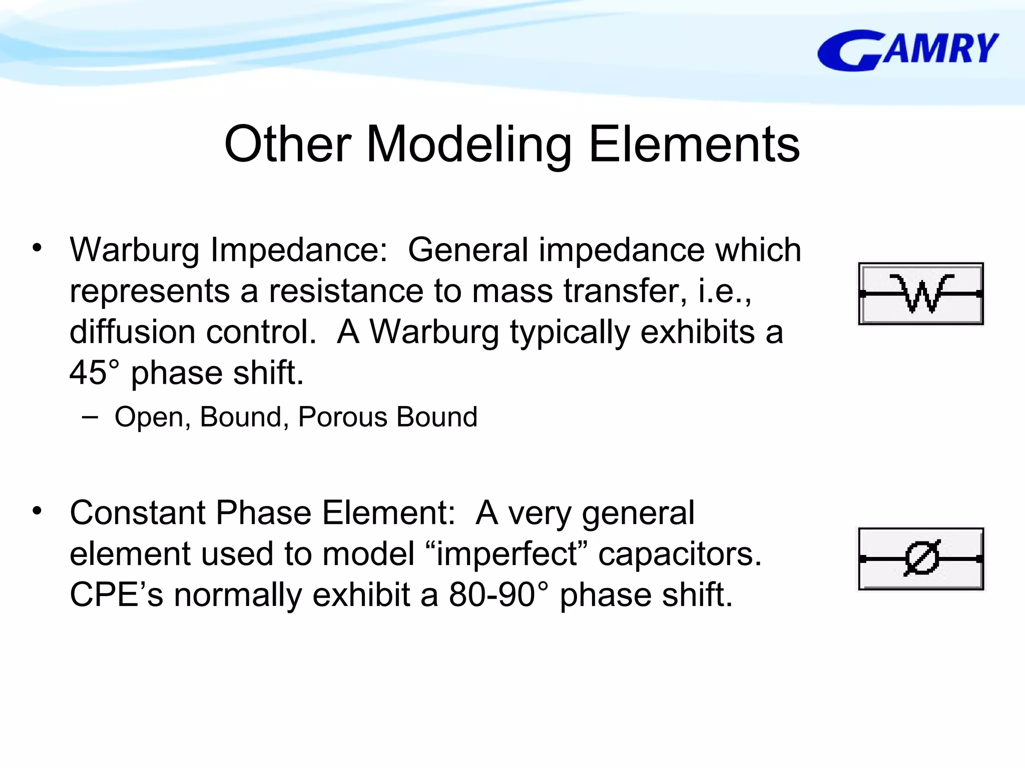 Other Modeling Elements 
• Warburg Impedance: General impedance which 
represents a resistance to mass transfer, i.e., 
diffusion control. A Warburg typically exhibits a 
45° phase shift. 
– Open, Bound, Porous Bound 
• Constant Phase Element: A very general 
element used to model “imperfect” capacitors. 
CPE’s normally exhibit a 80-90° phase shift. 
 
