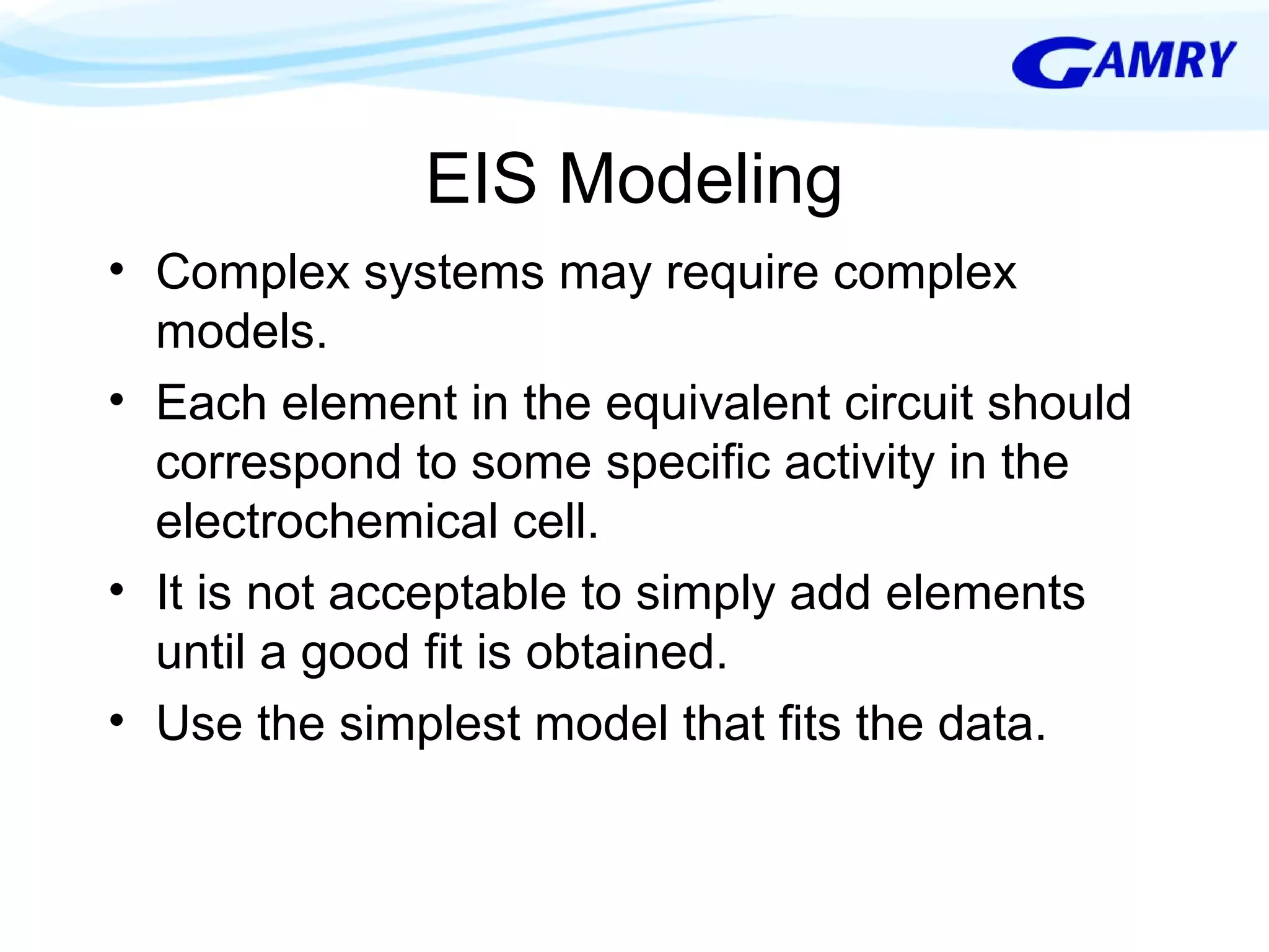 EIS Modeling 
• Complex systems may require complex 
models. 
• Each element in the equivalent circuit should 
correspond to some specific activity in the 
electrochemical cell. 
• It is not acceptable to simply add elements 
until a good fit is obtained. 
• Use the simplest model that fits the data. 
 