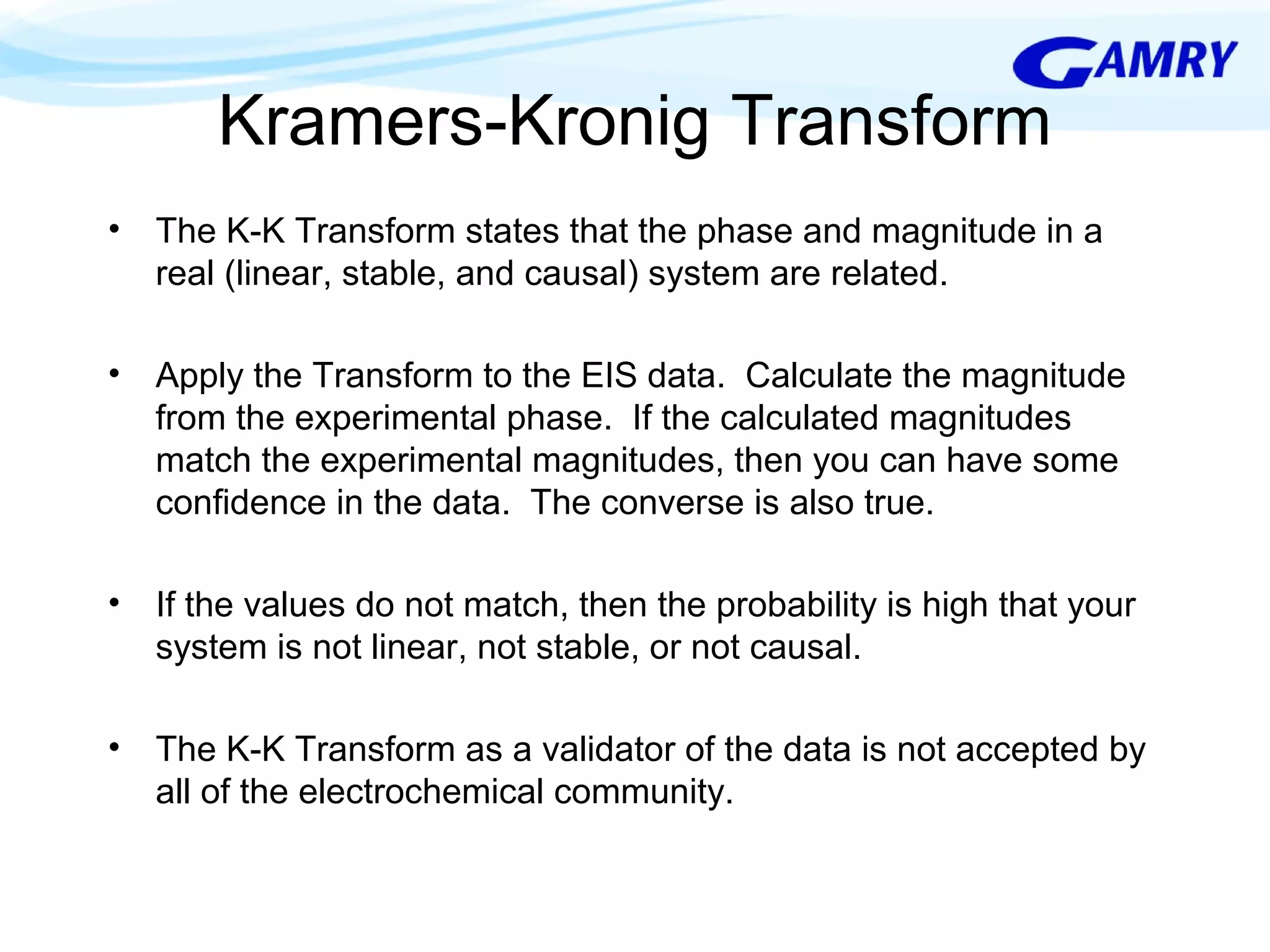 Kramers-Kronig Transform 
• The K-K Transform states that the phase and magnitude in a 
real (linear, stable, and causal) system are related. 
• Apply the Transform to the EIS data. Calculate the magnitude 
from the experimental phase. If the calculated magnitudes 
match the experimental magnitudes, then you can have some 
confidence in the data. The converse is also true. 
• If the values do not match, then the probability is high that your 
system is not linear, not stable, or not causal. 
• The K-K Transform as a validator of the data is not accepted by 
all of the electrochemical community. 
 