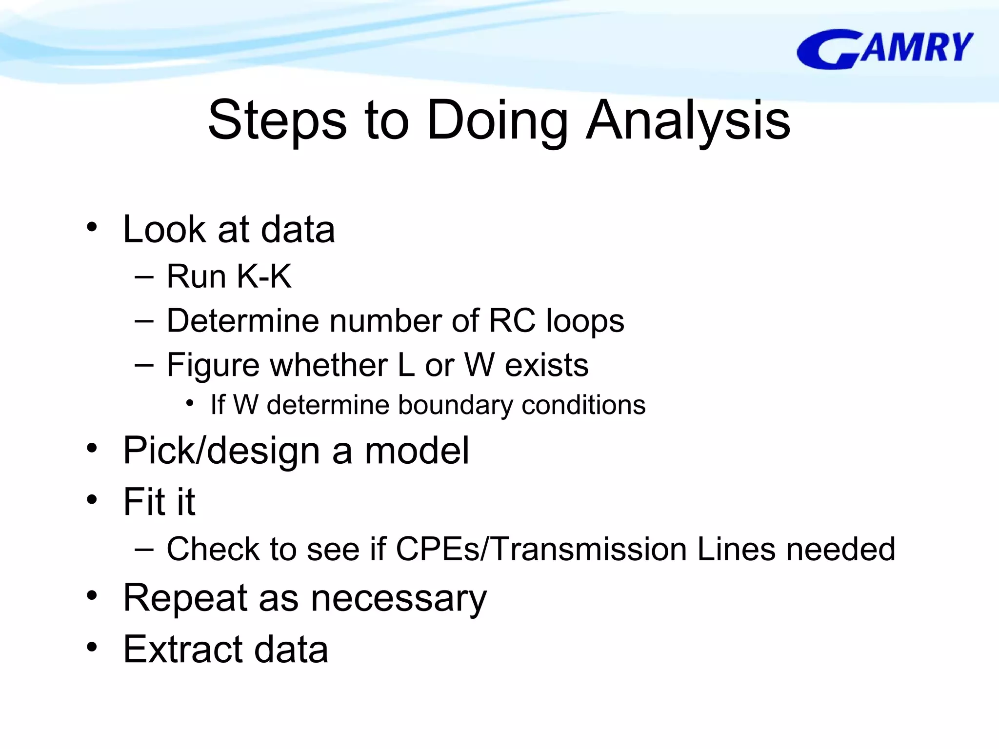 Steps to Doing Analysis 
• Look at data 
– Run K-K 
– Determine number of RC loops 
– Figure whether L or W exists 
• If W determine boundary conditions 
• Pick/design a model 
• Fit it 
– Check to see if CPEs/Transmission Lines needed 
• Repeat as necessary 
• Extract data 
 