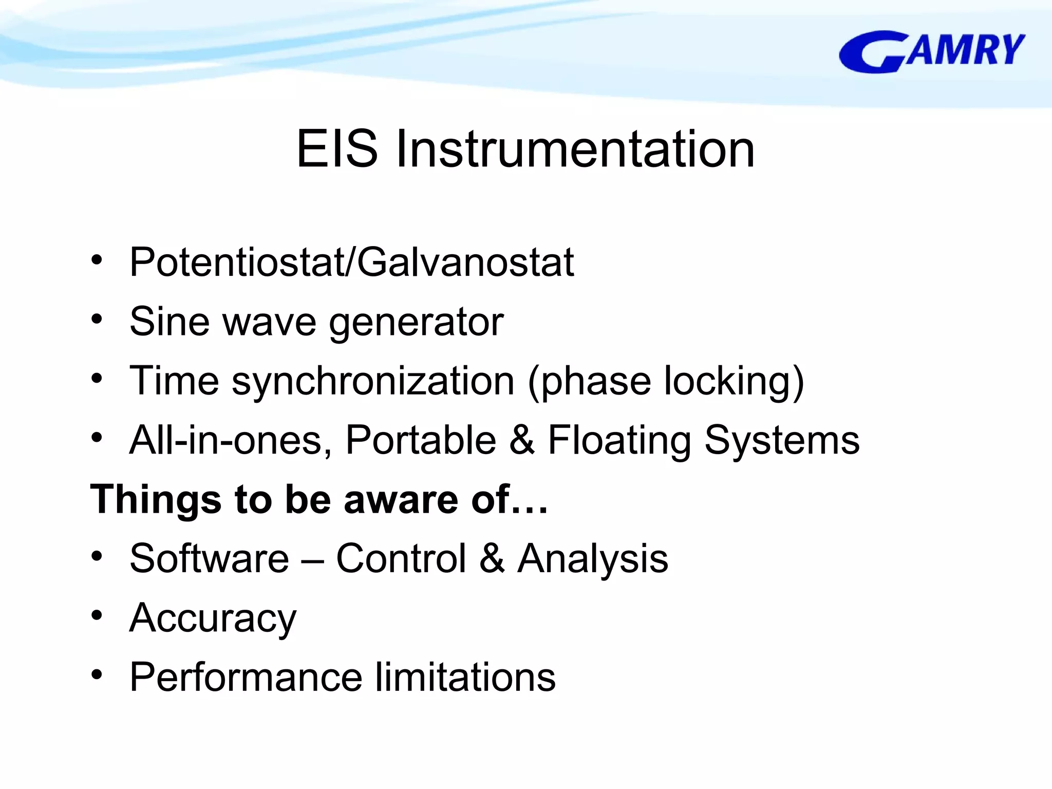 EIS Instrumentation 
• Potentiostat/Galvanostat 
• Sine wave generator 
• Time synchronization (phase locking) 
• All-in-ones, Portable & Floating Systems 
Things to be aware of… 
• Software – Control & Analysis 
• Accuracy 
• Performance limitations 
 