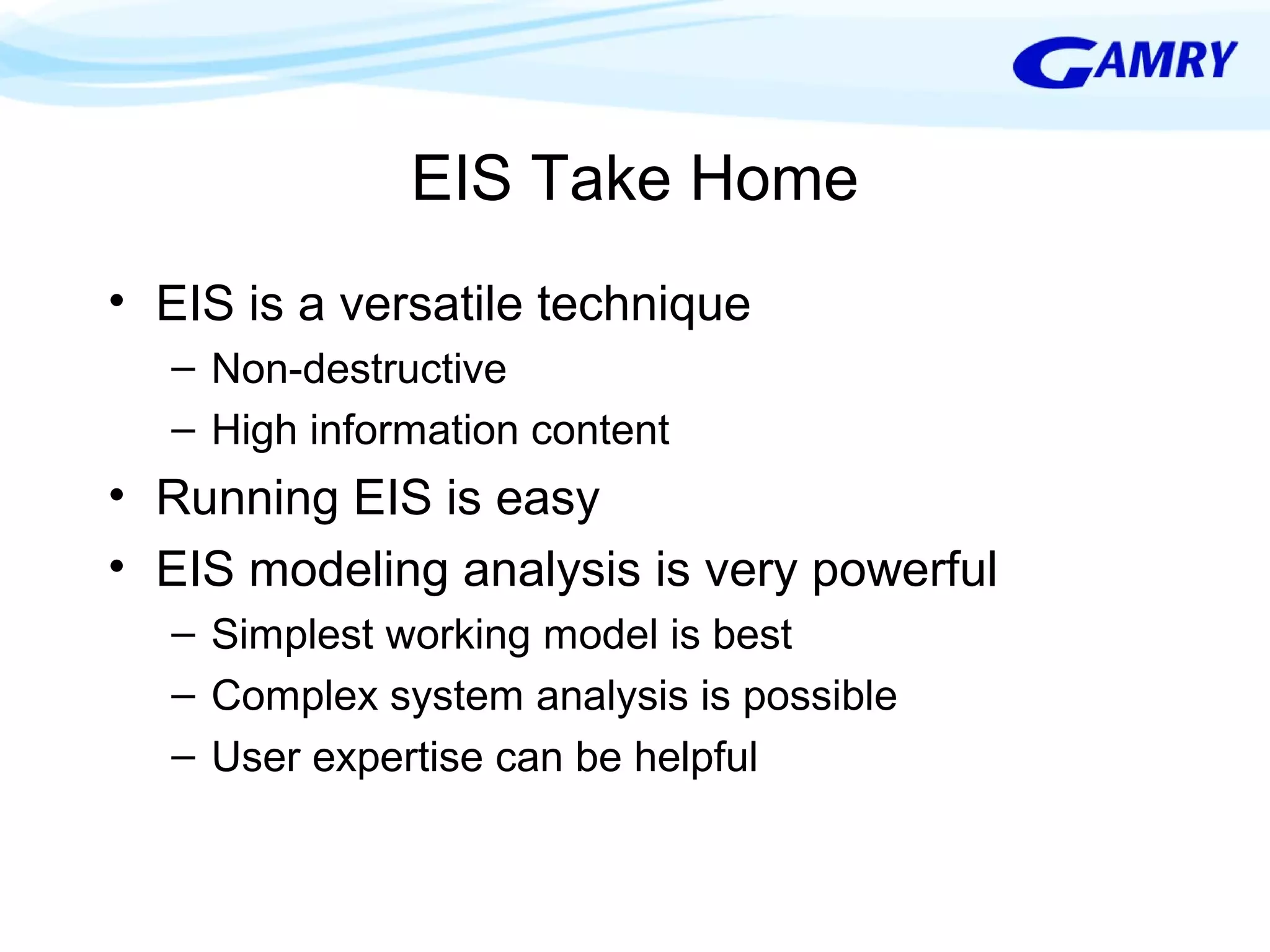 EIS Take Home 
• EIS is a versatile technique 
– Non-destructive 
– High information content 
• Running EIS is easy 
• EIS modeling analysis is very powerful 
– Simplest working model is best 
– Complex system analysis is possible 
– User expertise can be helpful 
 