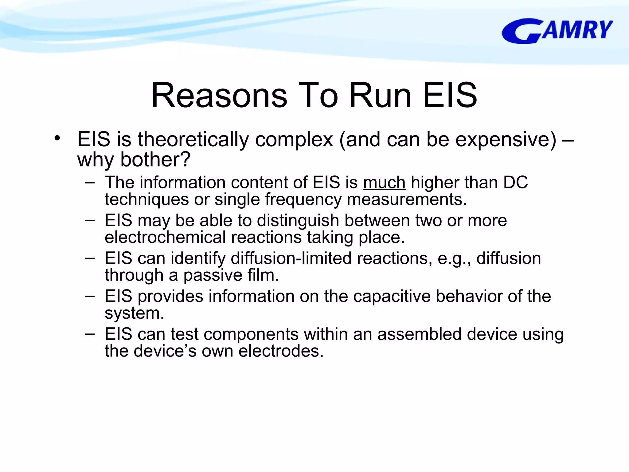 Reasons To Run EIS 
• EIS is theoretically complex (and can be expensive) – 
why bother? 
– The information content of EIS is much higher than DC 
techniques or single frequency measurements. 
– EIS may be able to distinguish between two or more 
electrochemical reactions taking place. 
– EIS can identify diffusion-limited reactions, e.g., diffusion 
through a passive film. 
– EIS provides information on the capacitive behavior of the 
system. 
– EIS can test components within an assembled device using 
the device’s own electrodes. 
 