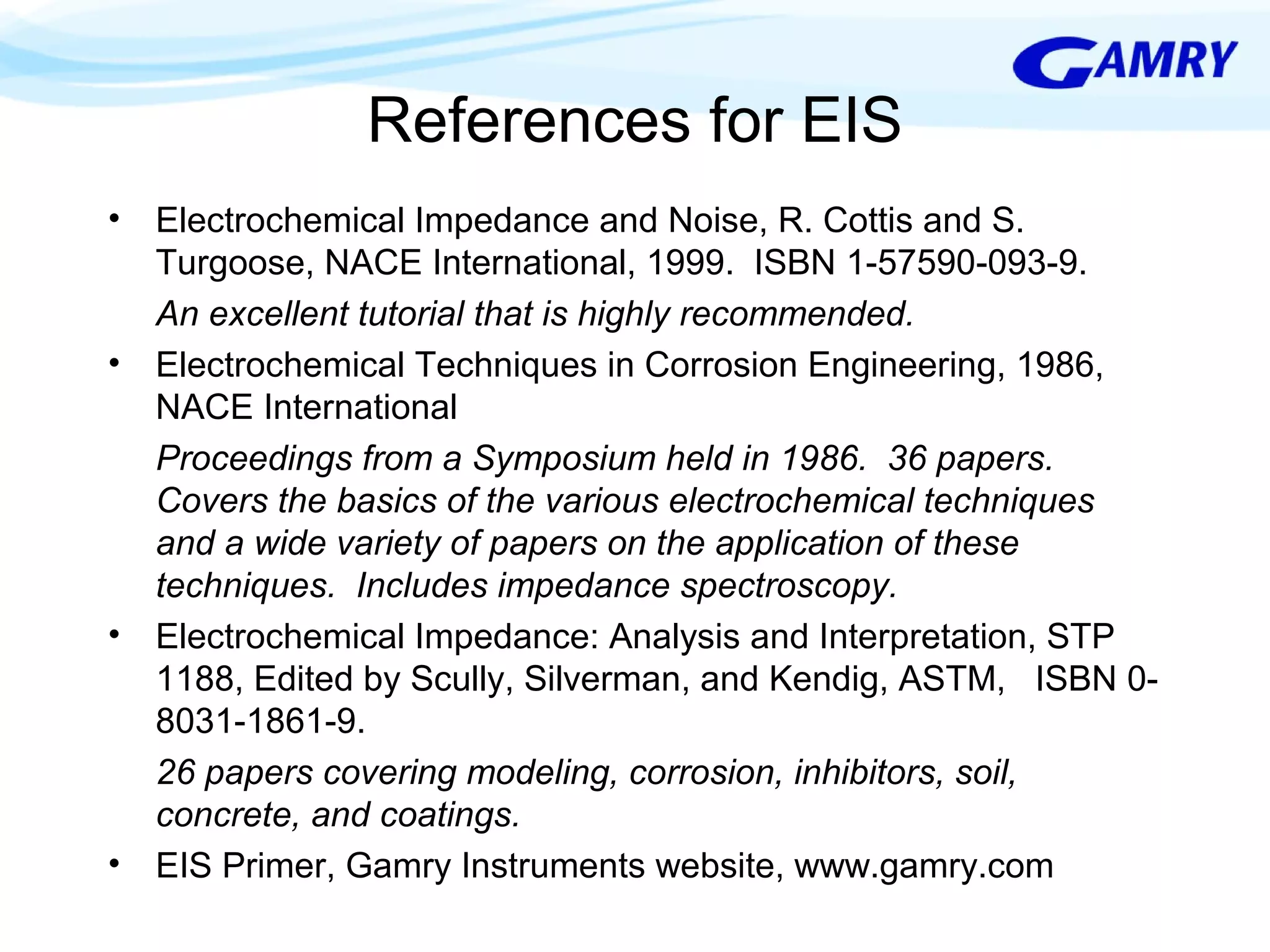 References for EIS 
• Electrochemical Impedance and Noise, R. Cottis and S. 
Turgoose, NACE International, 1999. ISBN 1-57590-093-9. 
An excellent tutorial that is highly recommended. 
• Electrochemical Techniques in Corrosion Engineering, 1986, 
NACE International 
Proceedings from a Symposium held in 1986. 36 papers. 
Covers the basics of the various electrochemical techniques 
and a wide variety of papers on the application of these 
techniques. Includes impedance spectroscopy. 
• Electrochemical Impedance: Analysis and Interpretation, STP 
1188, Edited by Scully, Silverman, and Kendig, ASTM, ISBN 0- 
8031-1861-9. 
26 papers covering modeling, corrosion, inhibitors, soil, 
concrete, and coatings. 
• EIS Primer, Gamry Instruments website, www.gamry.com 
