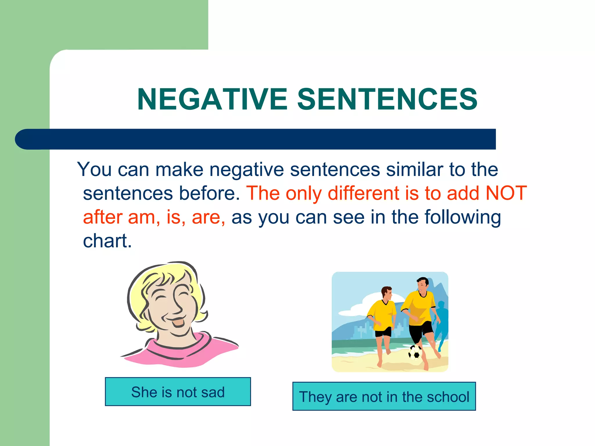 NEGATIVE SENTENCES

You can make negative sentences similar to the
sentences before. The only different is to add NOT
after am, is, are, as you can see in the following
chart.




      She is not sad    They are not in the school
 