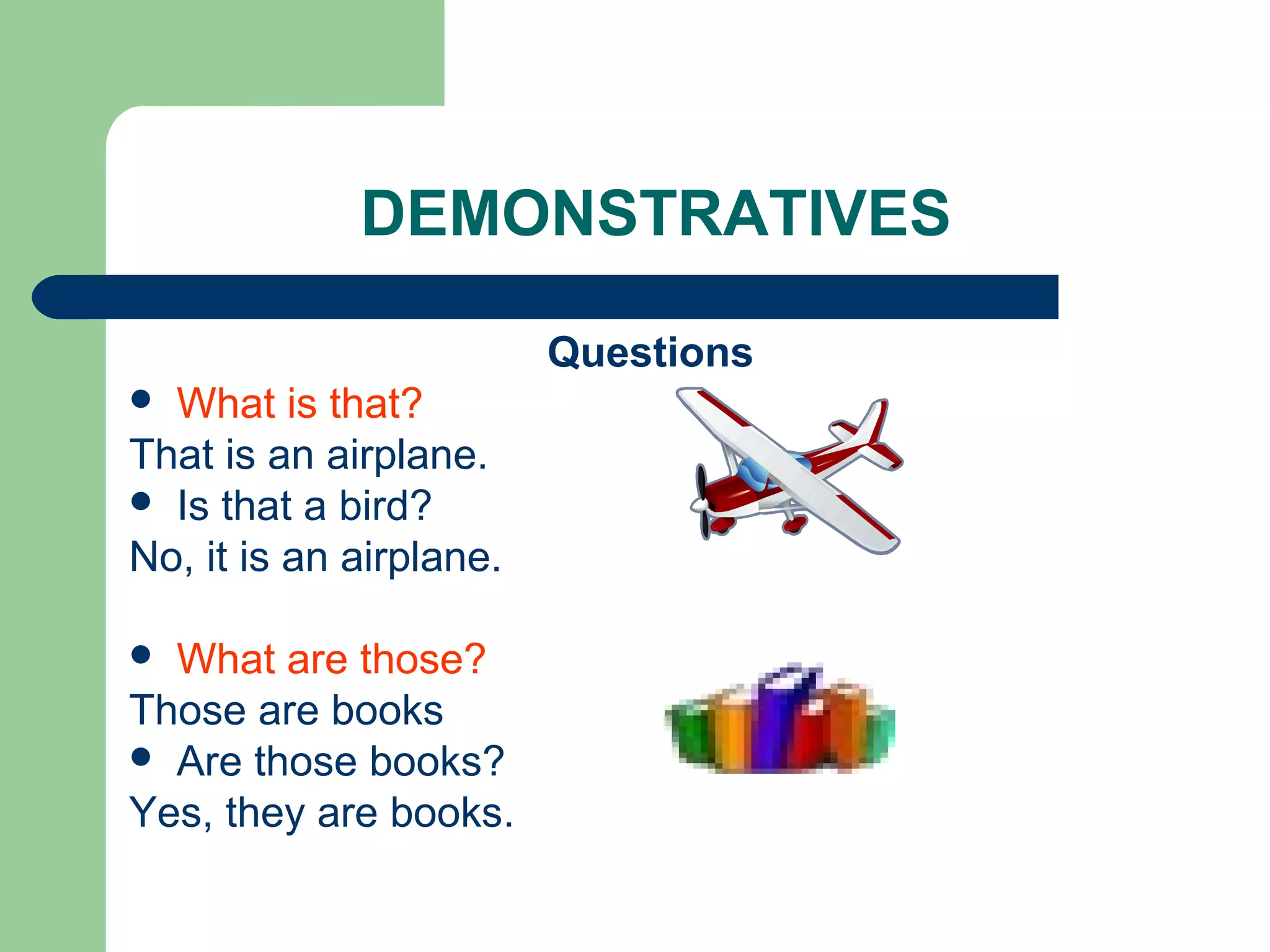 DEMONSTRATIVES

                         Questions
 What is that?
That is an airplane.
 Is that a bird?
No, it is an airplane.

 What are those?
Those are books
 Are those books?
Yes, they are books.
 