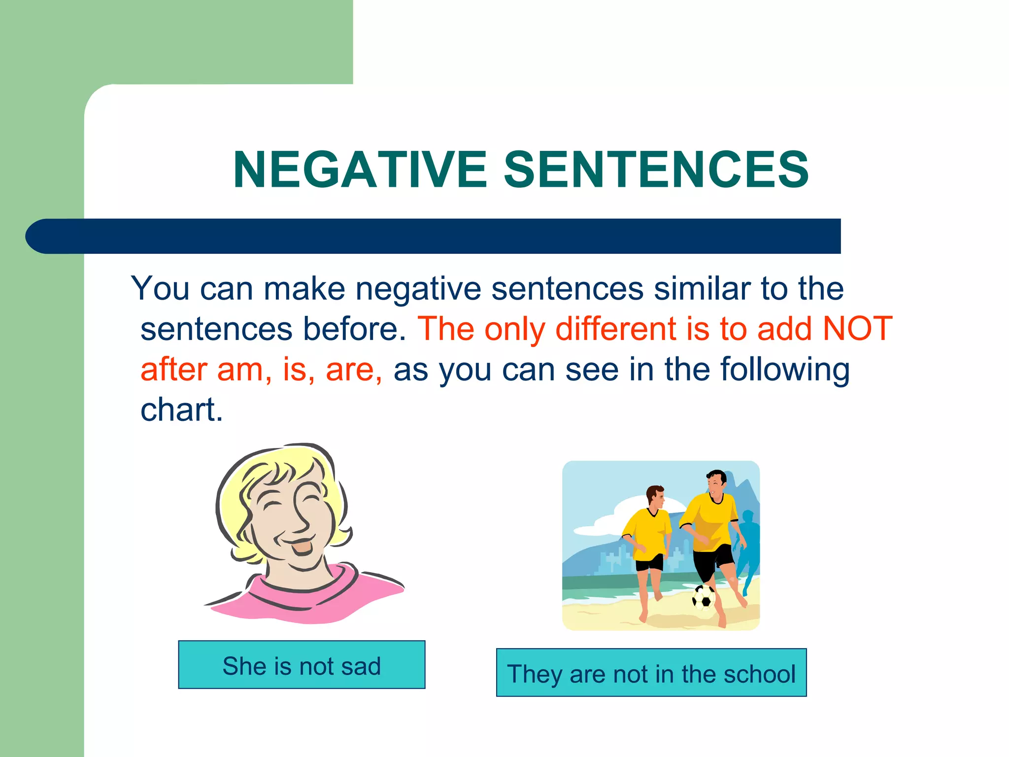 NEGATIVE SENTENCES

You can make negative sentences similar to the
sentences before. The only different is to add NOT
after am, is, are, as you can see in the following
chart.




     She is not sad     They are not in the school
 