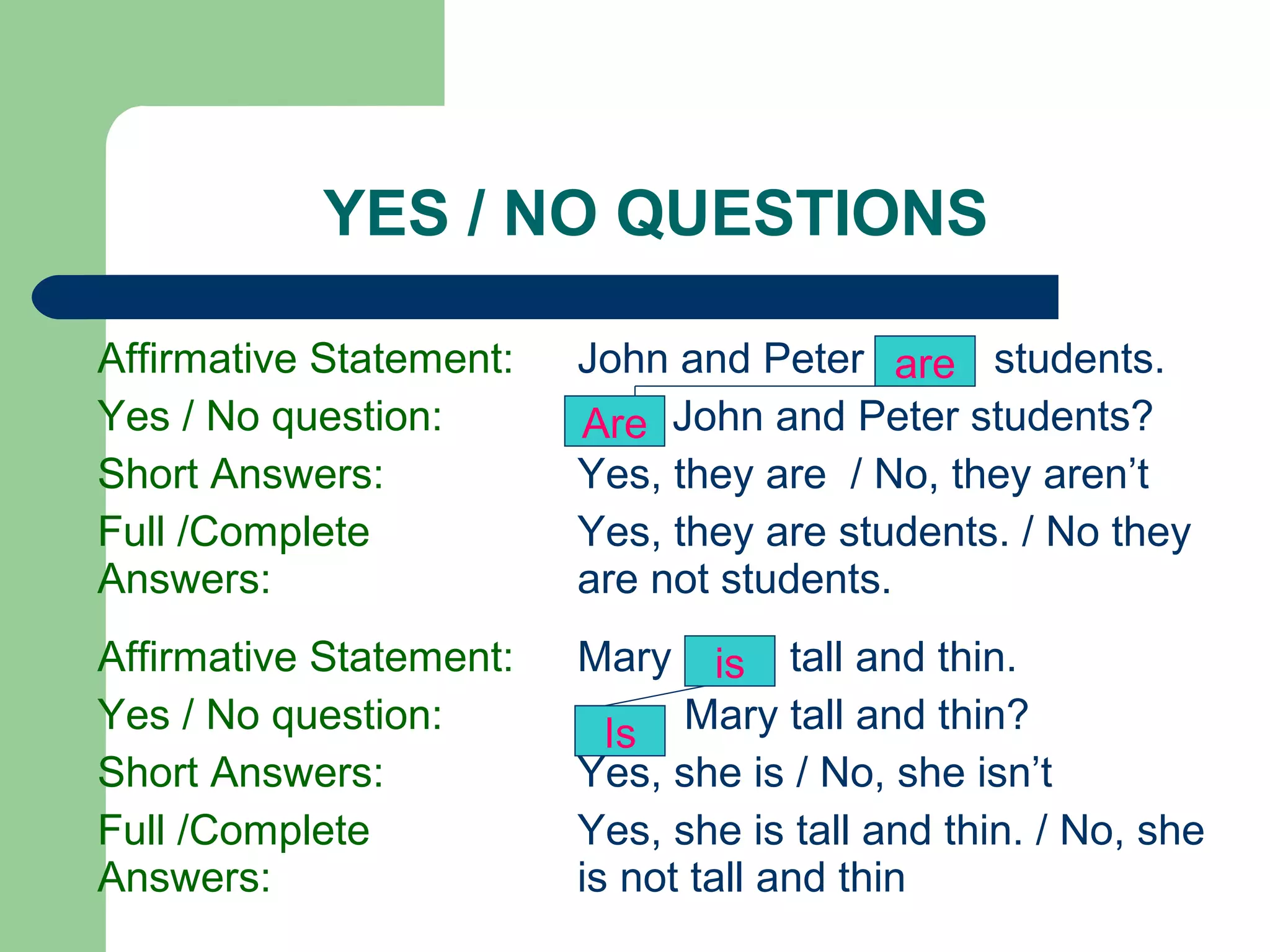 YES / NO QUESTIONS

Affirmative Statement:   John and Peter are students.
Yes / No question:       Are John and Peter students?
Short Answers:           Yes, they are / No, they aren’t
Full /Complete           Yes, they are students. / No they
Answers:                 are not students.
Affirmative Statement:   Mary     is tall and thin.
Yes / No question:         Is Mary tall and thin?
Short Answers:           Yes, she is / No, she isn’t
Full /Complete           Yes, she is tall and thin. / No, she
Answers:                 is not tall and thin
 