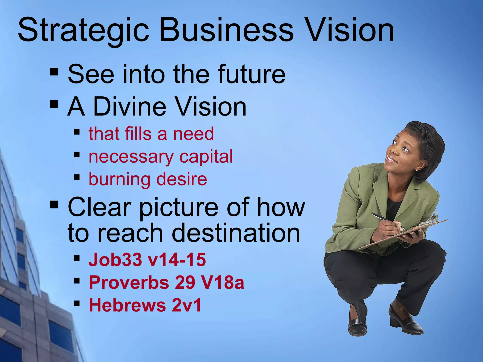 Strategic Business Vision

See into the future

A Divine Vision

that fills a need

necessary capital

burning desire

Clear picture of how
to reach destination

Job33 v14-15

Proverbs 29 V18a

Hebrews 2v1
 