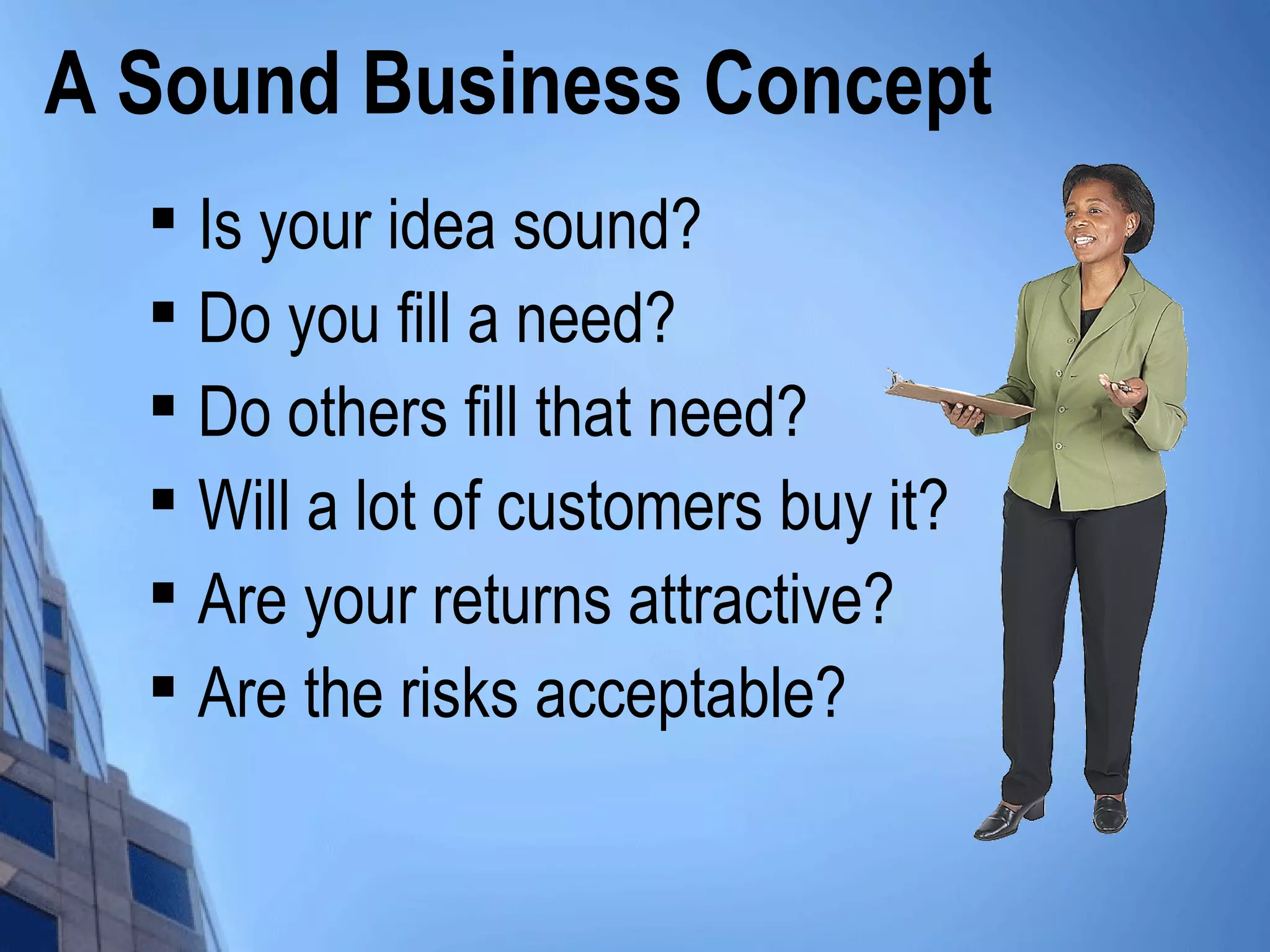 A Sound Business Concept

Is your idea sound?

Do you fill a need?

Do others fill that need?

Will a lot of customers buy it?

Are your returns attractive?

Are the risks acceptable?
 