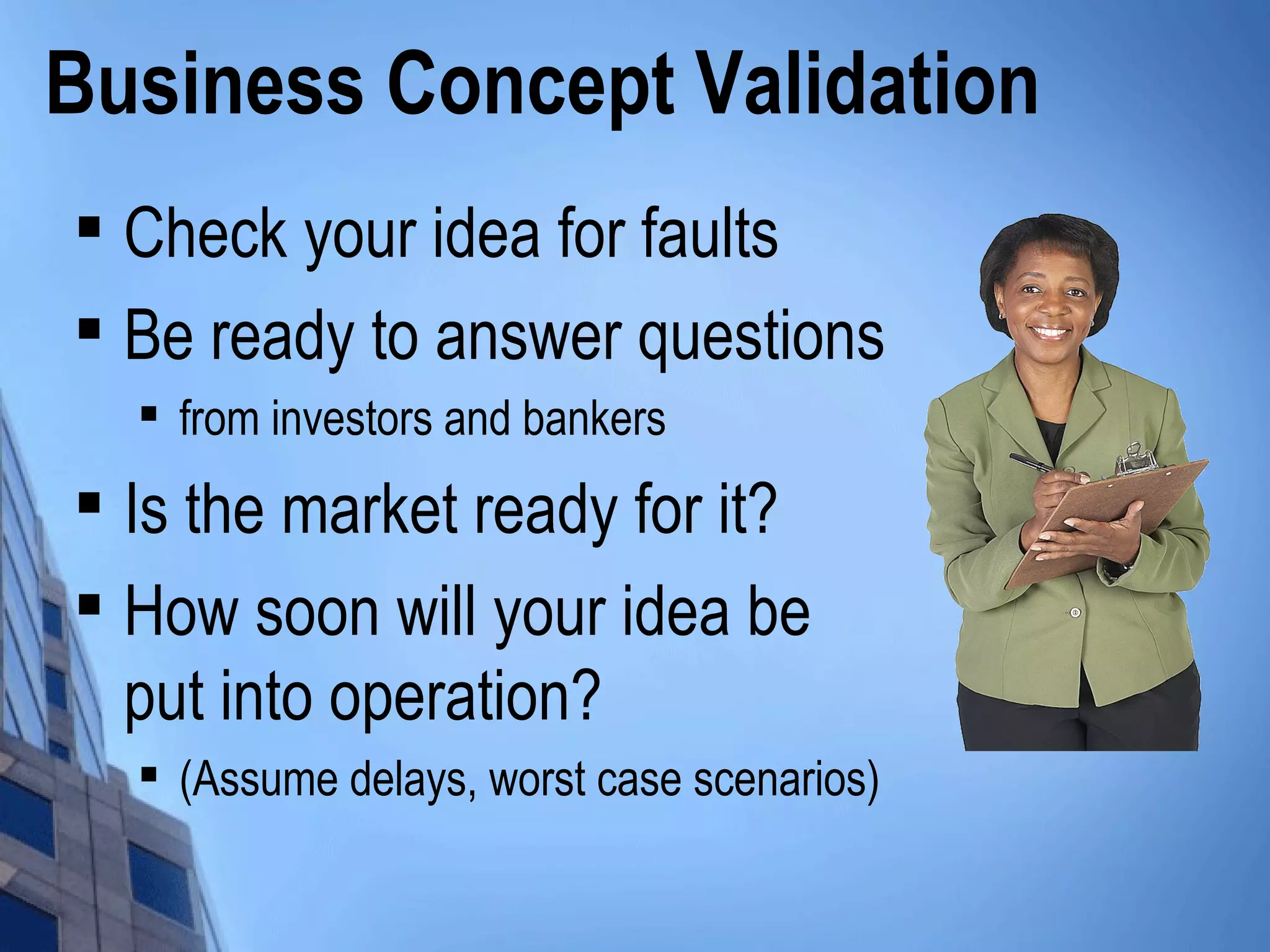 Business Concept Validation

Check your idea for faults

Be ready to answer questions

from investors and bankers

Is the market ready for it?

How soon will your idea be
put into operation?

(Assume delays, worst case scenarios)
 