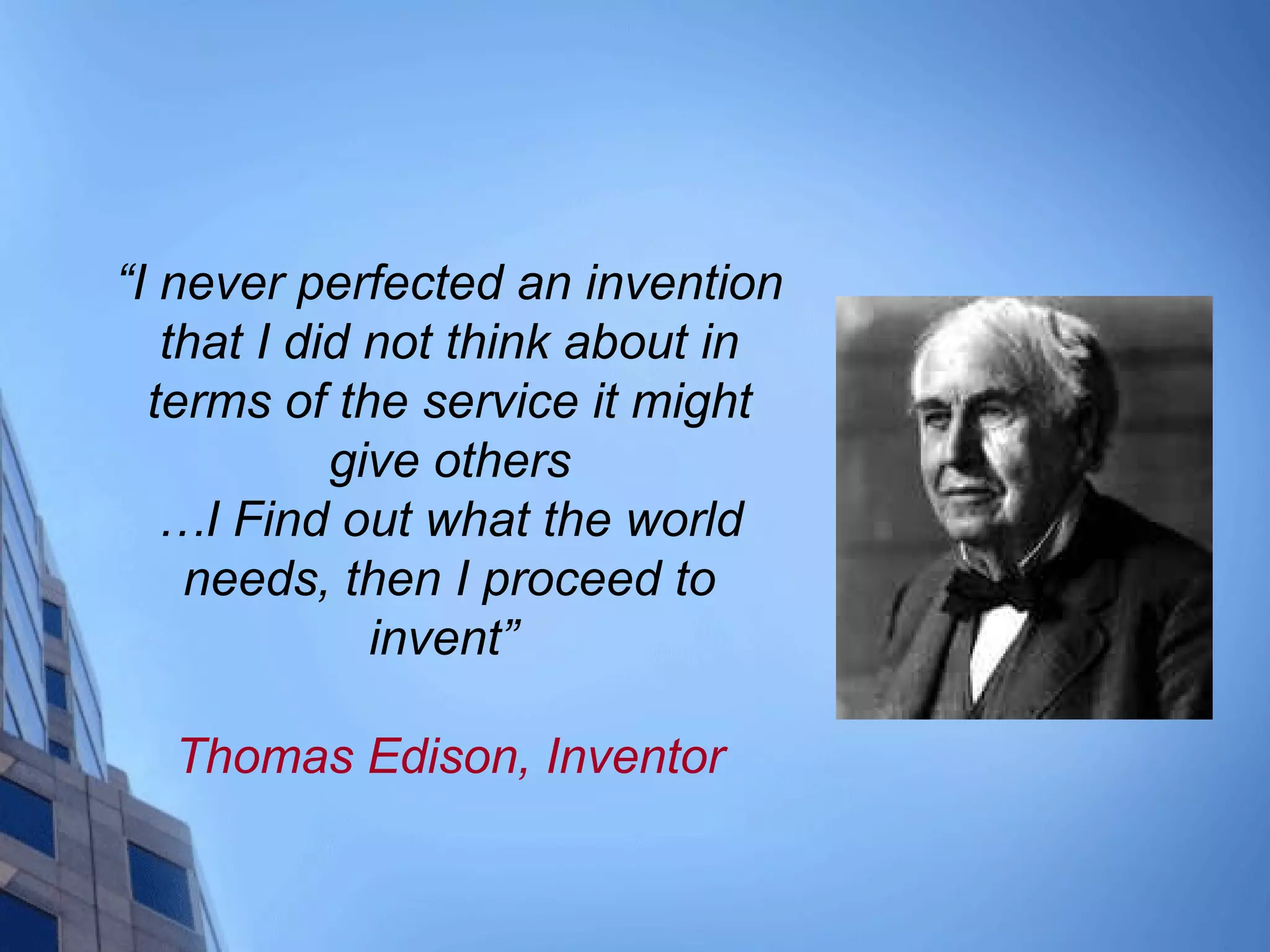 “I never perfected an invention
that I did not think about in
terms of the service it might
give others
…I Find out what the world
needs, then I proceed to
invent”
Thomas Edison, Inventor
 