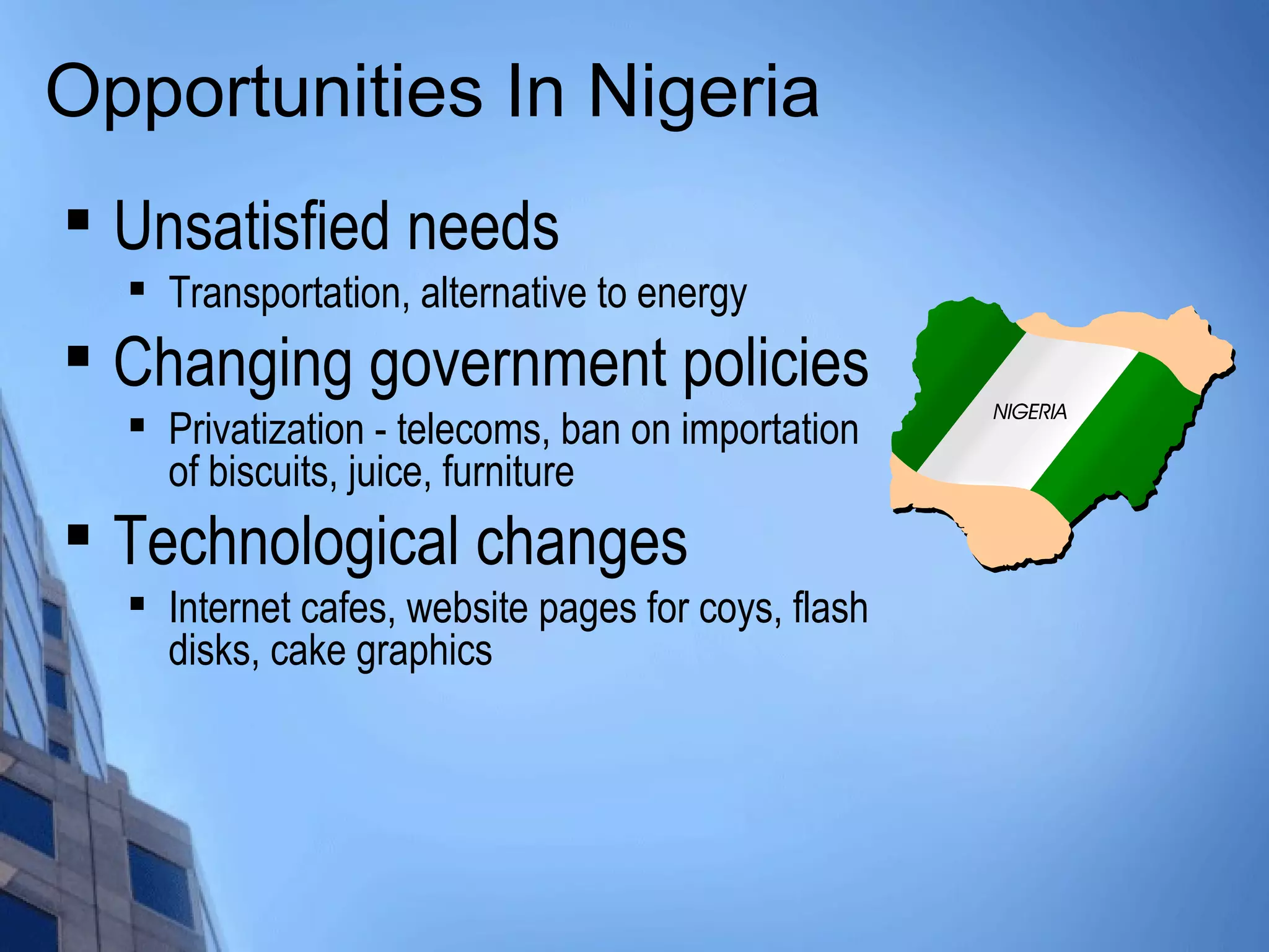 Opportunities In Nigeria

Unsatisfied needs

Transportation, alternative to energy

Changing government policies

Privatization - telecoms, ban on importation
of biscuits, juice, furniture

Technological changes

Internet cafes, website pages for coys, flash
disks, cake graphics
 