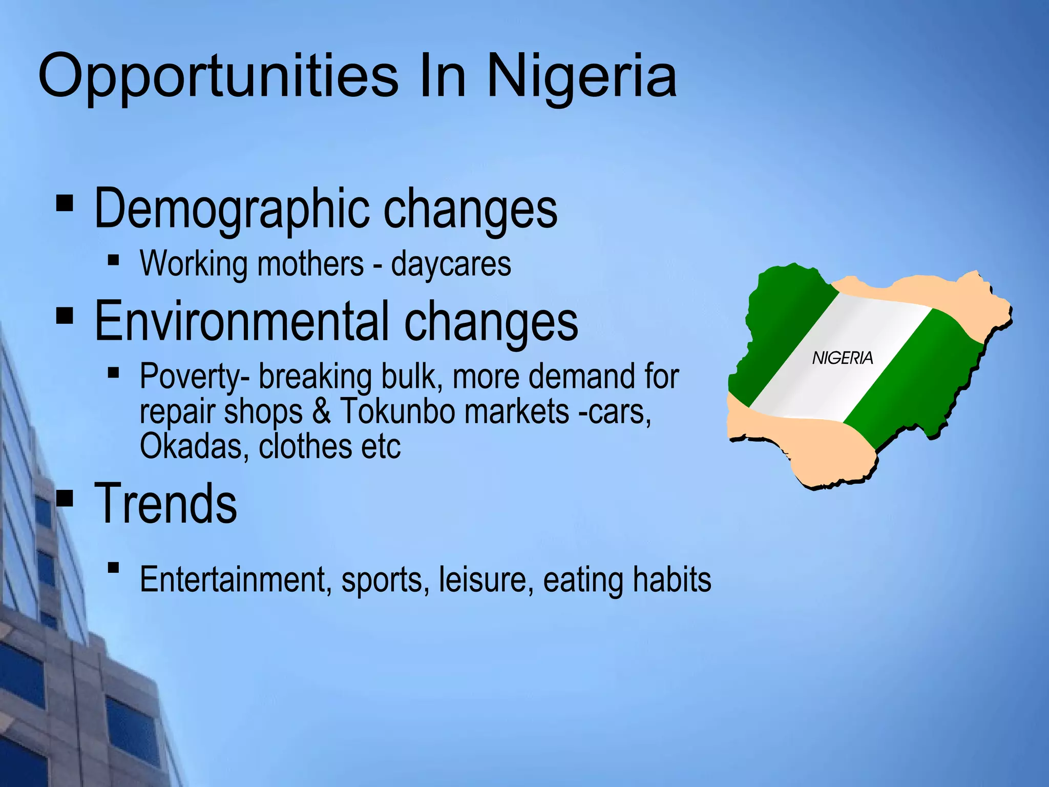 Opportunities In Nigeria
 Demographic changes

Working mothers - daycares

Environmental changes

Poverty- breaking bulk, more demand for
repair shops & Tokunbo markets -cars,
Okadas, clothes etc

Trends

Entertainment, sports, leisure, eating habits
 