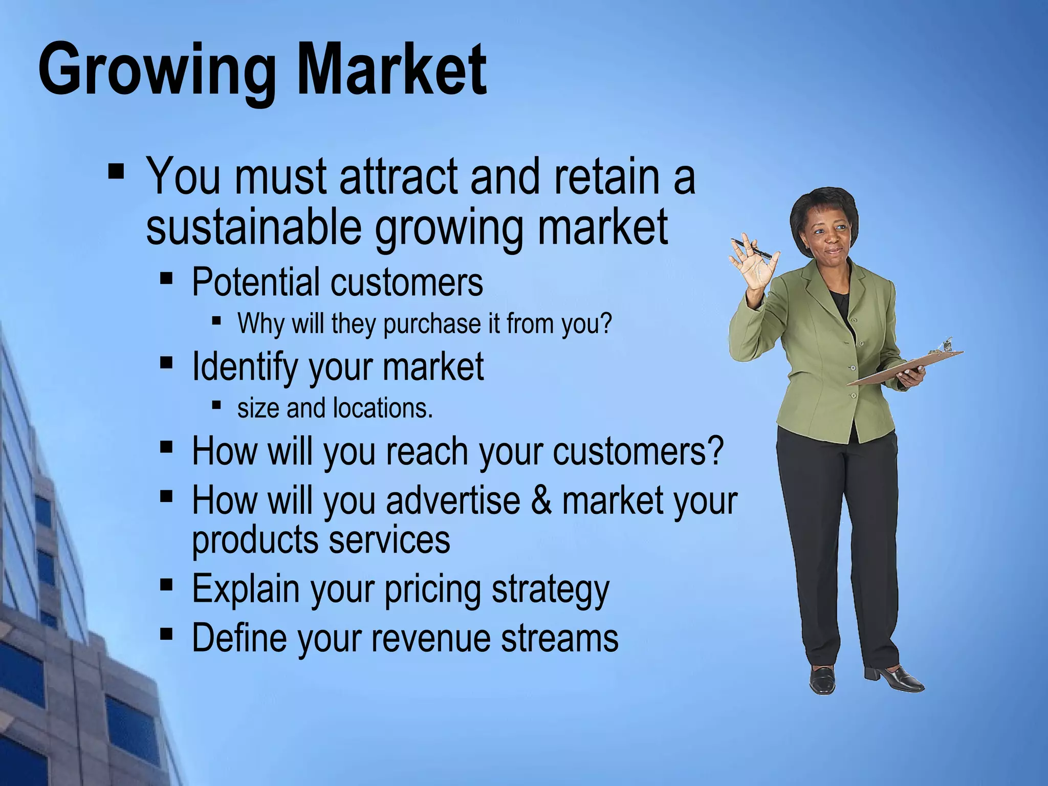 Growing Market

You must attract and retain a
sustainable growing market

Potential customers

Why will they purchase it from you?

Identify your market

size and locations.

How will you reach your customers?

How will you advertise & market your
products services

Explain your pricing strategy

Define your revenue streams
 