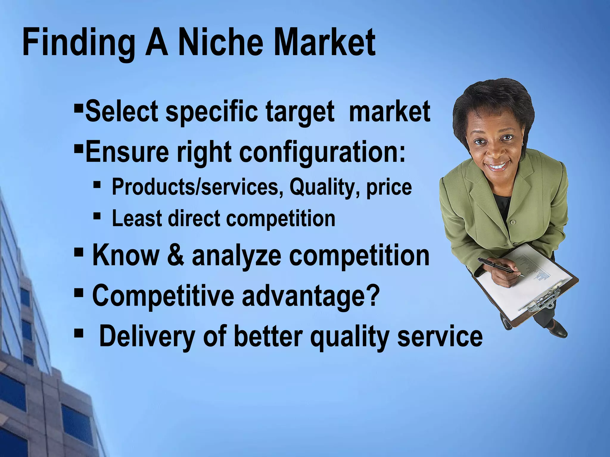 Finding A Niche Market

Select specific target market

Ensure right configuration:

Products/services, Quality, price

Least direct competition

Know & analyze competition

Competitive advantage?

Delivery of better quality service
 