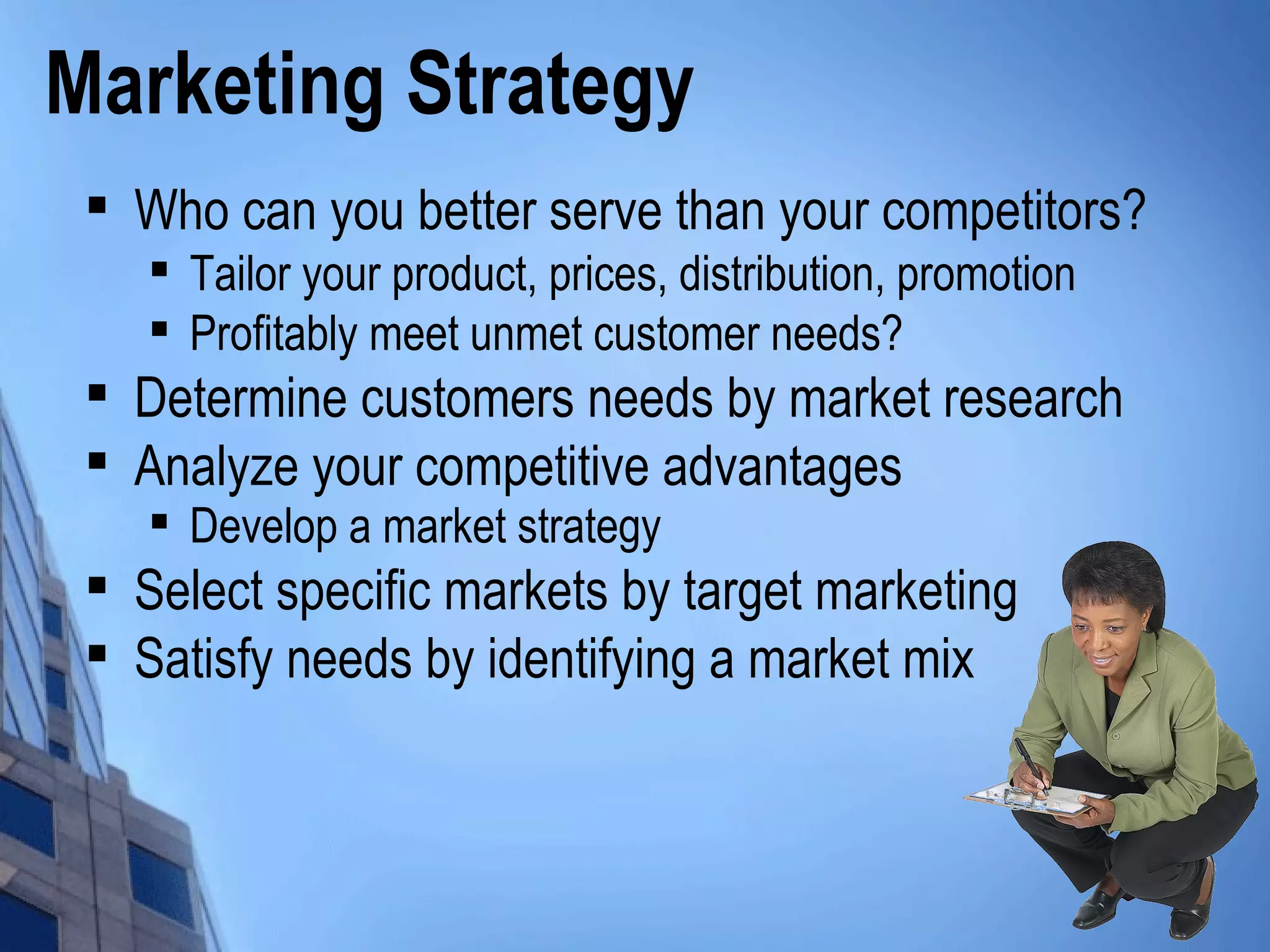Marketing Strategy

Who can you better serve than your competitors?

Tailor your product, prices, distribution, promotion

Profitably meet unmet customer needs?

Determine customers needs by market research

Analyze your competitive advantages

Develop a market strategy

Select specific markets by target marketing

Satisfy needs by identifying a market mix
 