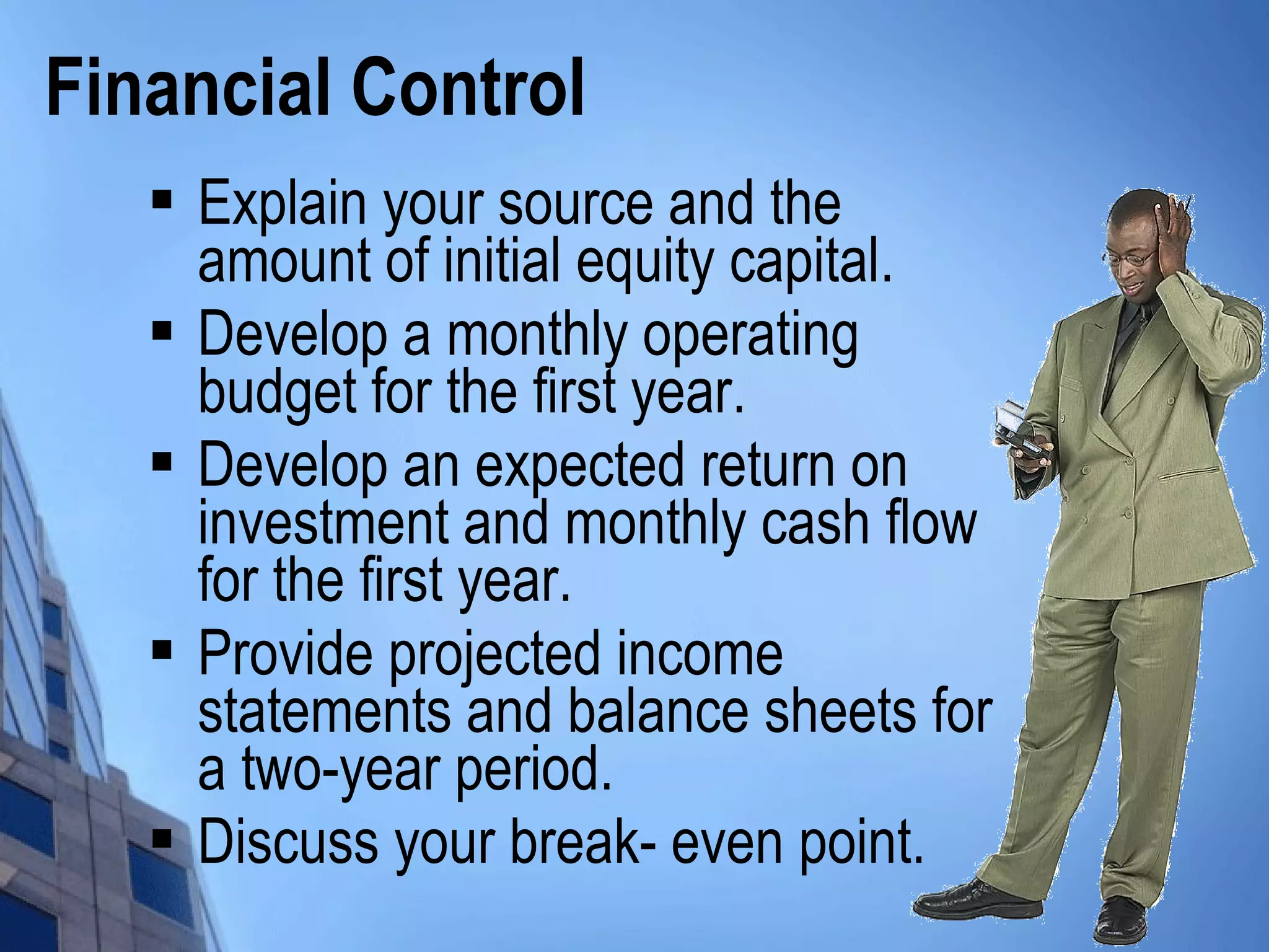  Explain your source and the
amount of initial equity capital.
 Develop a monthly operating
budget for the first year.
 Develop an expected return on
investment and monthly cash flow
for the first year.
 Provide projected income
statements and balance sheets for
a two-year period.
 Discuss your break- even point.
Financial Control
 