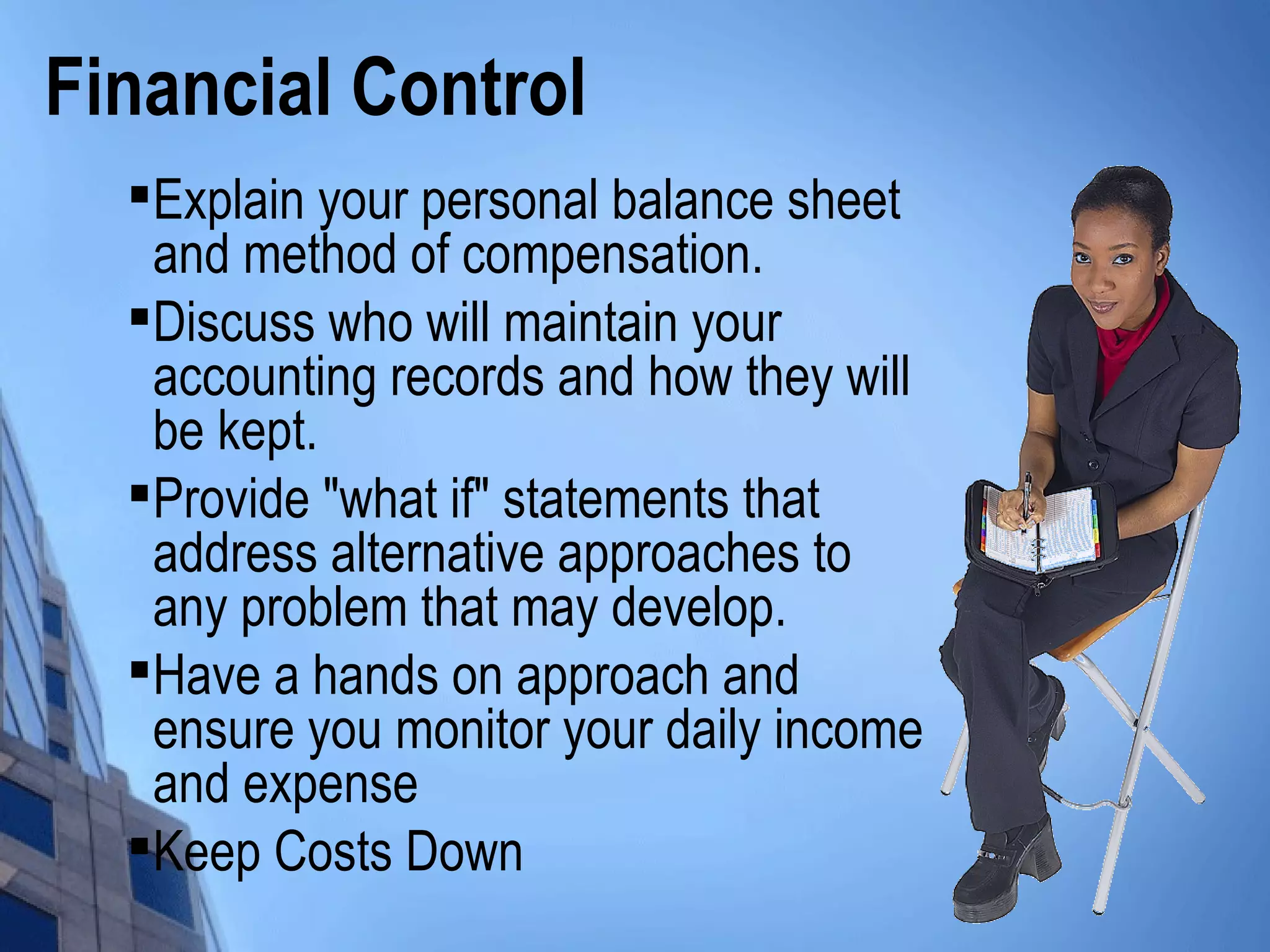 Financial Control

Explain your personal balance sheet
and method of compensation.

Discuss who will maintain your
accounting records and how they will
be kept.

Provide "what if" statements that
address alternative approaches to
any problem that may develop.

Have a hands on approach and
ensure you monitor your daily income
and expense

Keep Costs Down
 