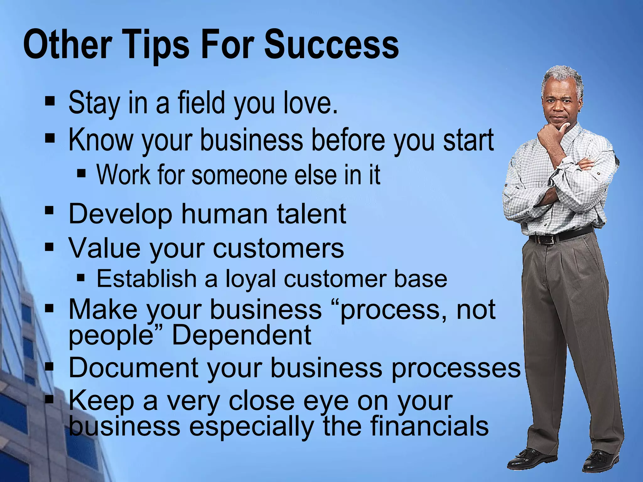  Stay in a field you love.
 Know your business before you start
 Work for someone else in it

Develop human talent
 Value your customers
 Establish a loyal customer base
 Make your business “process, not
people” Dependent
 Document your business processes
 Keep a very close eye on your
business especially the financials
Other Tips For Success
 