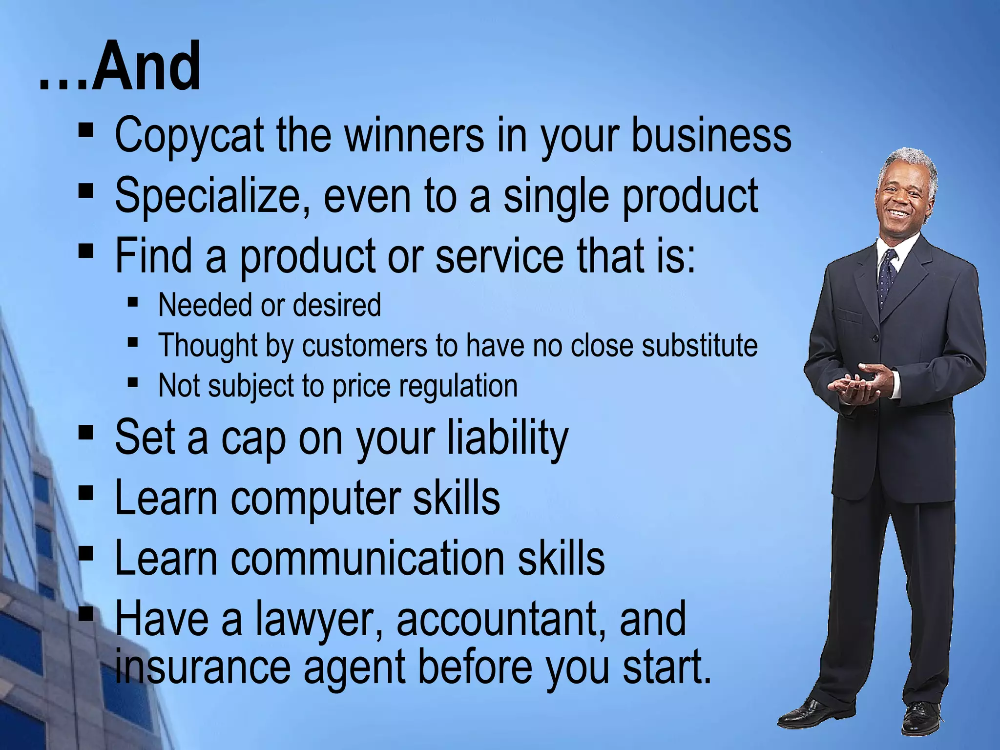 …And

Copycat the winners in your business

Specialize, even to a single product

Find a product or service that is:

Needed or desired

Thought by customers to have no close substitute

Not subject to price regulation

Set a cap on your liability

Learn computer skills

Learn communication skills

Have a lawyer, accountant, and
insurance agent before you start.
 