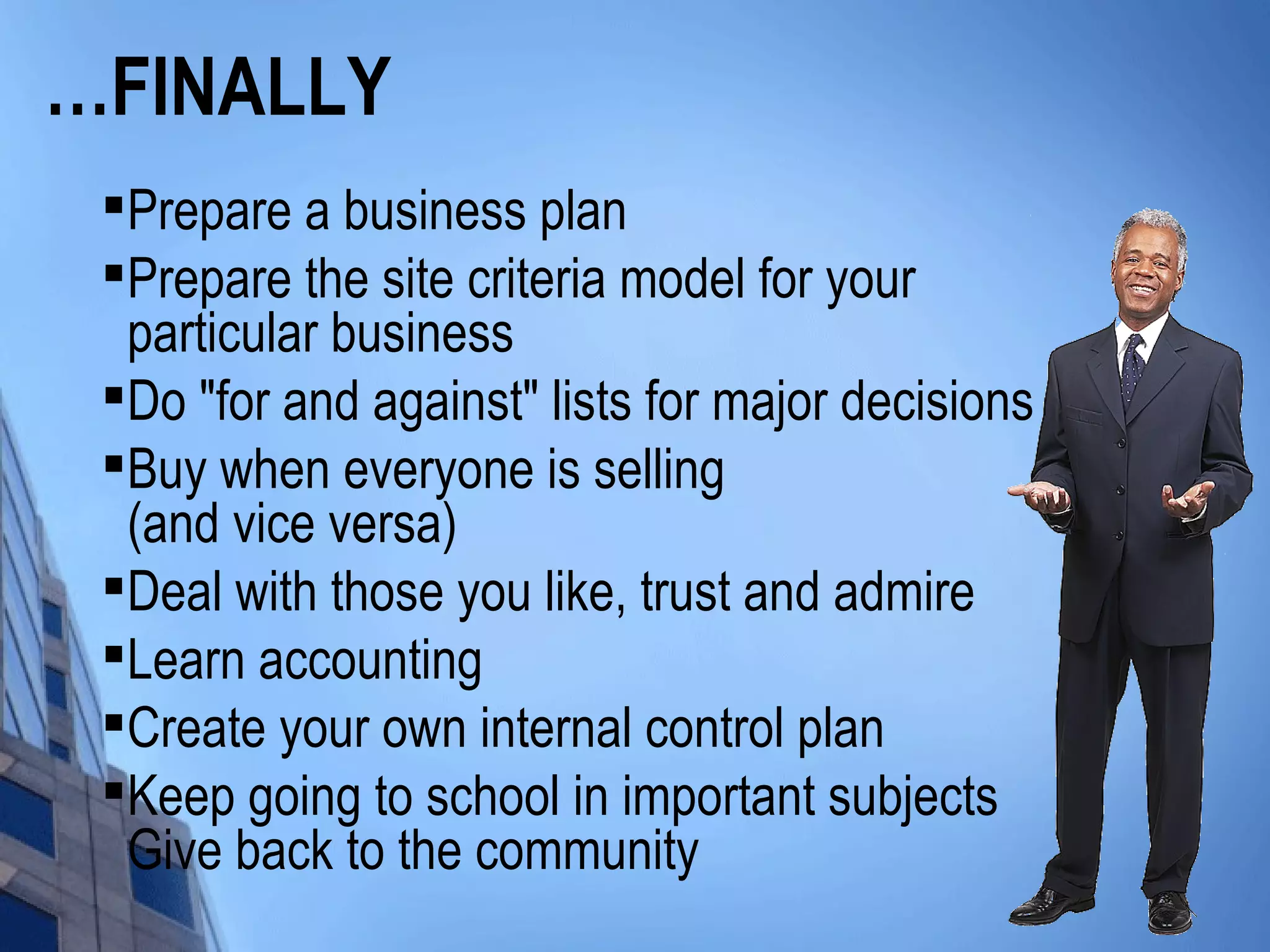 …FINALLY

Prepare a business plan

Prepare the site criteria model for your
particular business

Do "for and against" lists for major decisions

Buy when everyone is selling
(and vice versa)

Deal with those you like, trust and admire

Learn accounting

Create your own internal control plan

Keep going to school in important subjects
Give back to the community
 