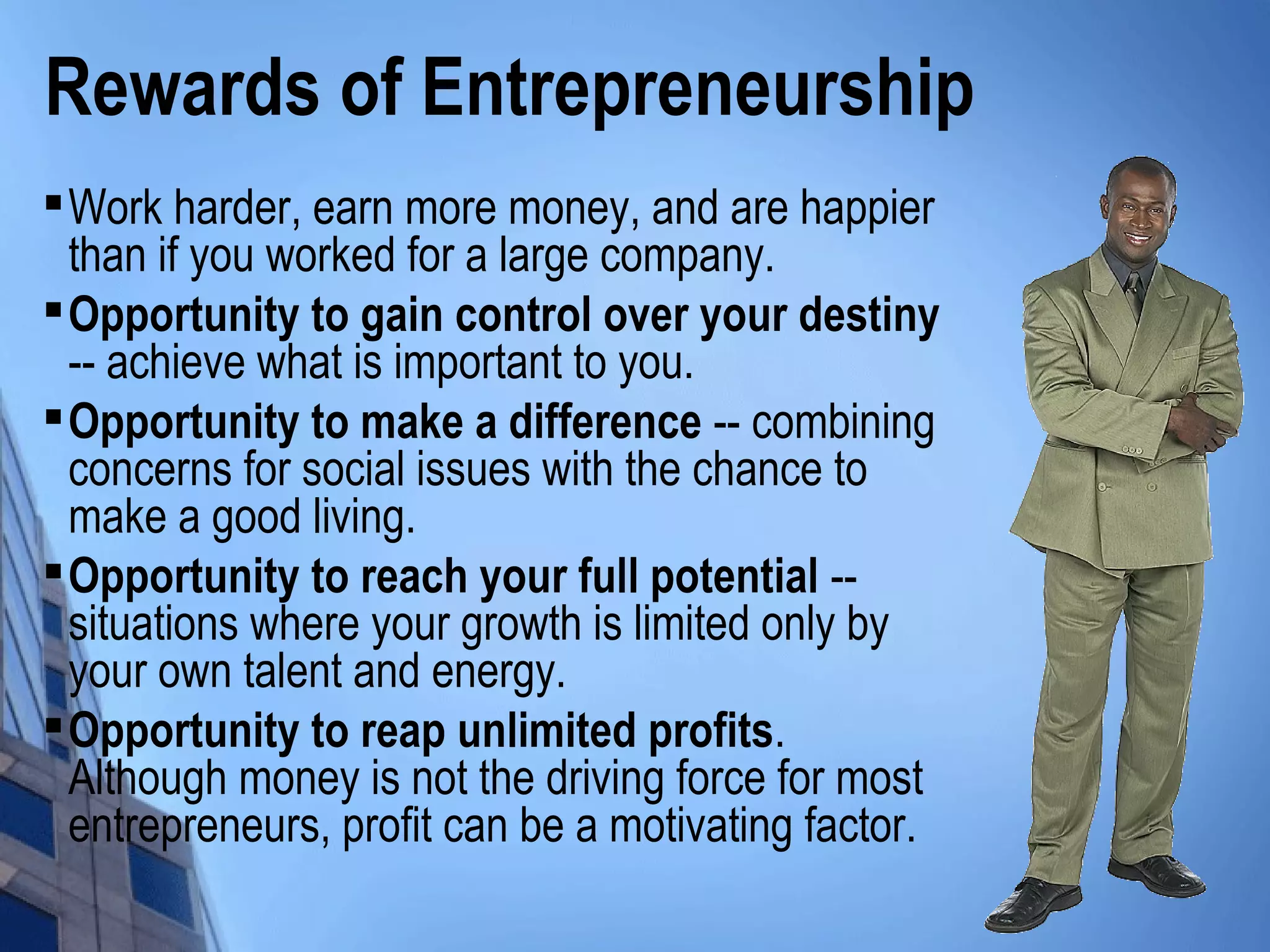 Rewards of Entrepreneurship

Work harder, earn more money, and are happier
than if you worked for a large company.

Opportunity to gain control over your destiny
-- achieve what is important to you.

Opportunity to make a difference -- combining
concerns for social issues with the chance to
make a good living.

Opportunity to reach your full potential --
situations where your growth is limited only by
your own talent and energy.

Opportunity to reap unlimited profits.
Although money is not the driving force for most
entrepreneurs, profit can be a motivating factor.
 