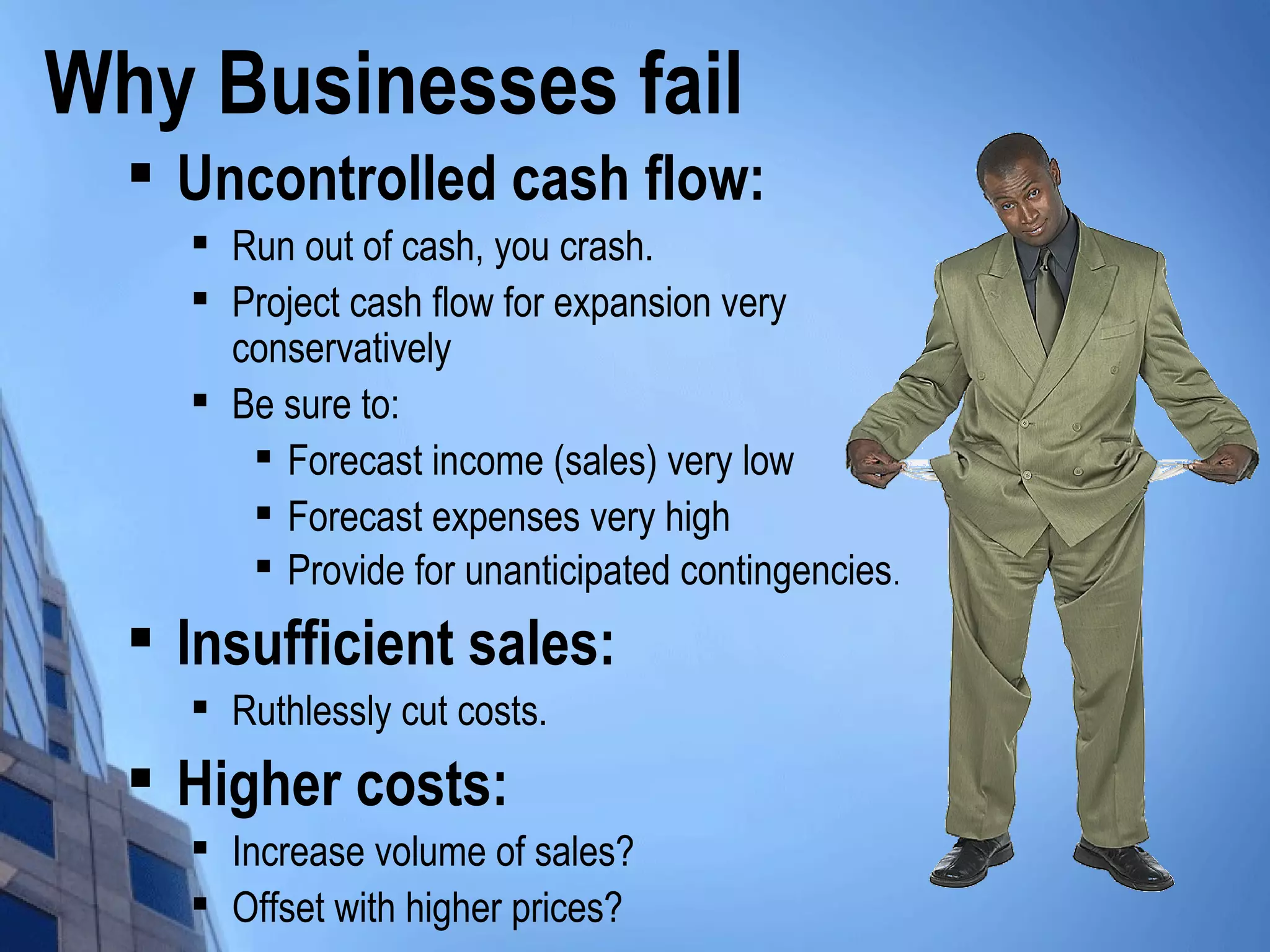Why Businesses fail

Uncontrolled cash flow:

Run out of cash, you crash.

Project cash flow for expansion very
conservatively

Be sure to:

Forecast income (sales) very low

Forecast expenses very high

Provide for unanticipated contingencies.

Insufficient sales:

Ruthlessly cut costs.

Higher costs:

Increase volume of sales?

Offset with higher prices?
 