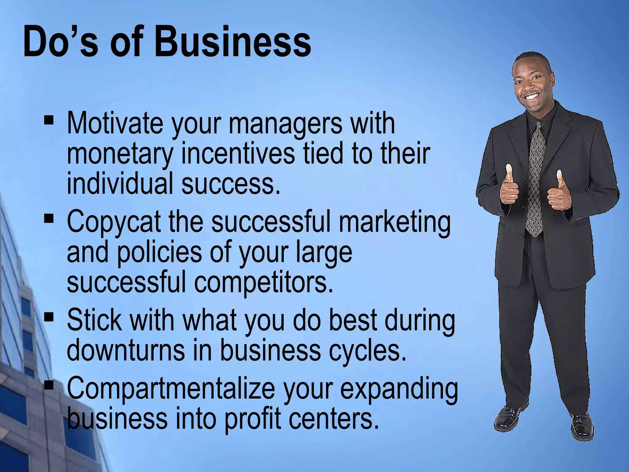 Do’s of Business

Motivate your managers with
monetary incentives tied to their
individual success.

Copycat the successful marketing
and policies of your large
successful competitors.

Stick with what you do best during
downturns in business cycles.

Compartmentalize your expanding
business into profit centers.
 