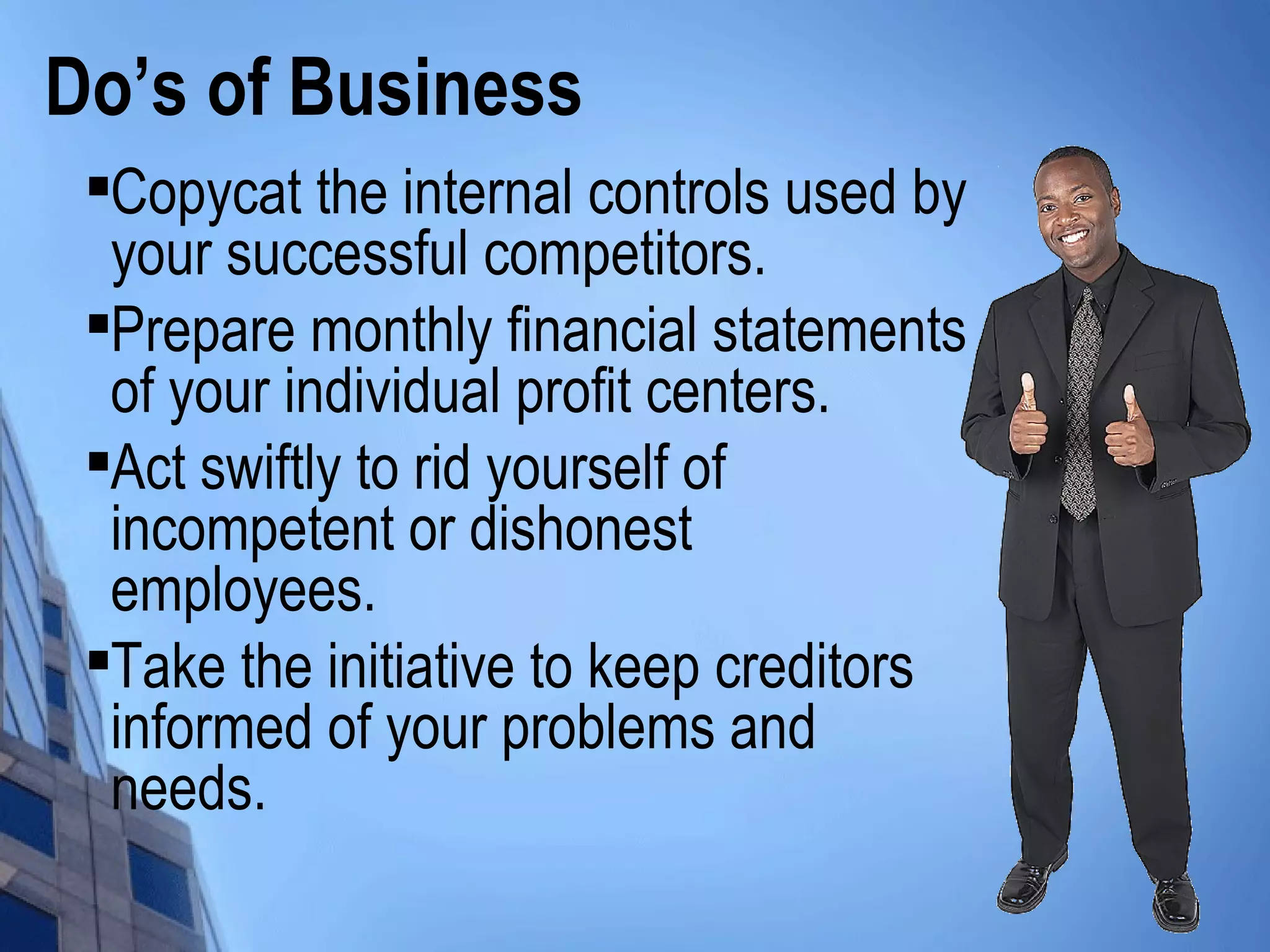 Do’s of Business

Copycat the internal controls used by
your successful competitors.

Prepare monthly financial statements
of your individual profit centers.

Act swiftly to rid yourself of
incompetent or dishonest
employees.

Take the initiative to keep creditors
informed of your problems and
needs.
 