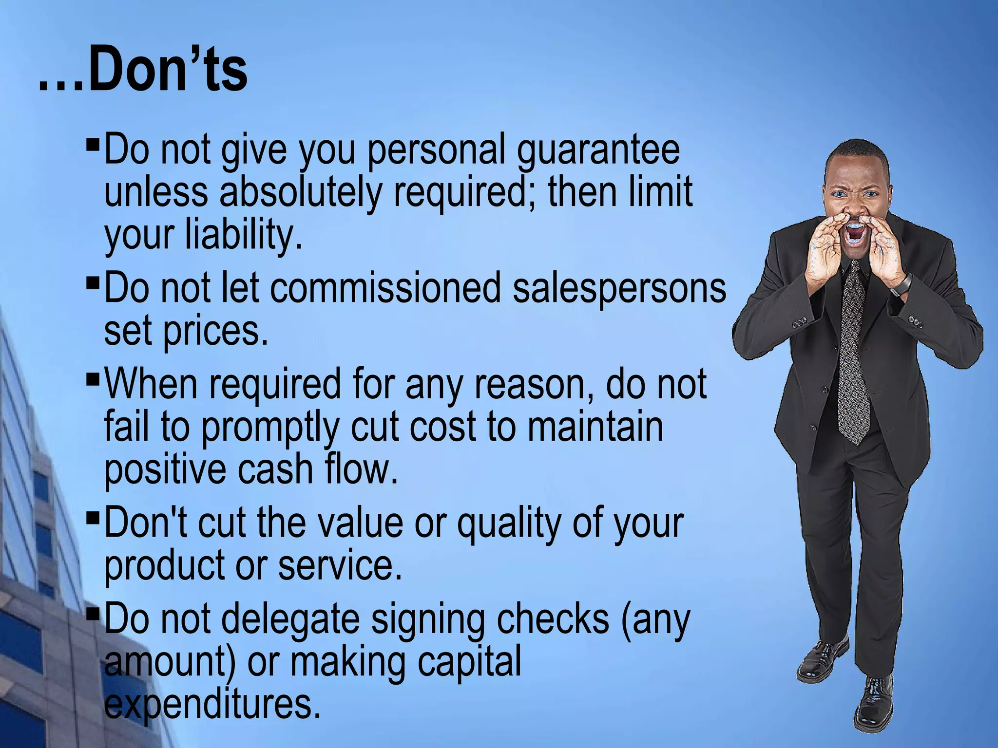 …Don’ts

Do not give you personal guarantee
unless absolutely required; then limit
your liability.

Do not let commissioned salespersons
set prices.

When required for any reason, do not
fail to promptly cut cost to maintain
positive cash flow.

Don't cut the value or quality of your
product or service.

Do not delegate signing checks (any
amount) or making capital
expenditures.
 