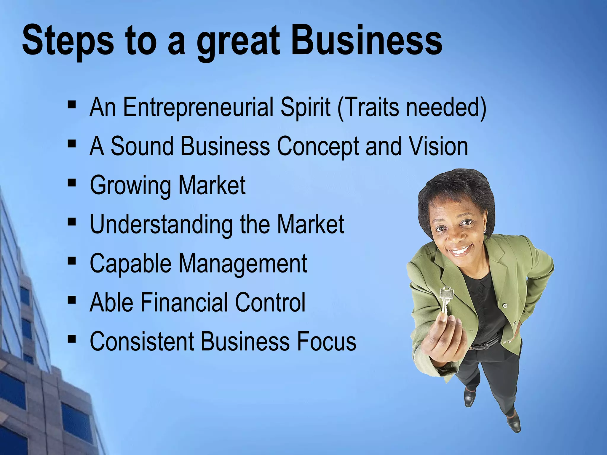 Steps to a great Business

An Entrepreneurial Spirit (Traits needed)

A Sound Business Concept and Vision

Growing Market

Understanding the Market

Capable Management

Able Financial Control

Consistent Business Focus
 