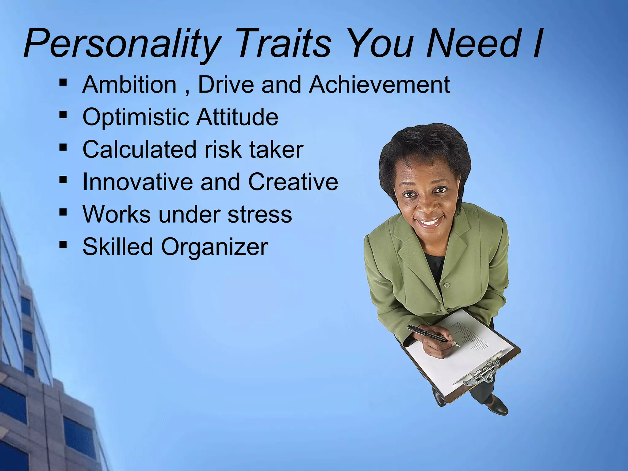 Personality Traits You Need I

Ambition , Drive and Achievement

Optimistic Attitude

Calculated risk taker

Innovative and Creative

Works under stress

Skilled Organizer
 