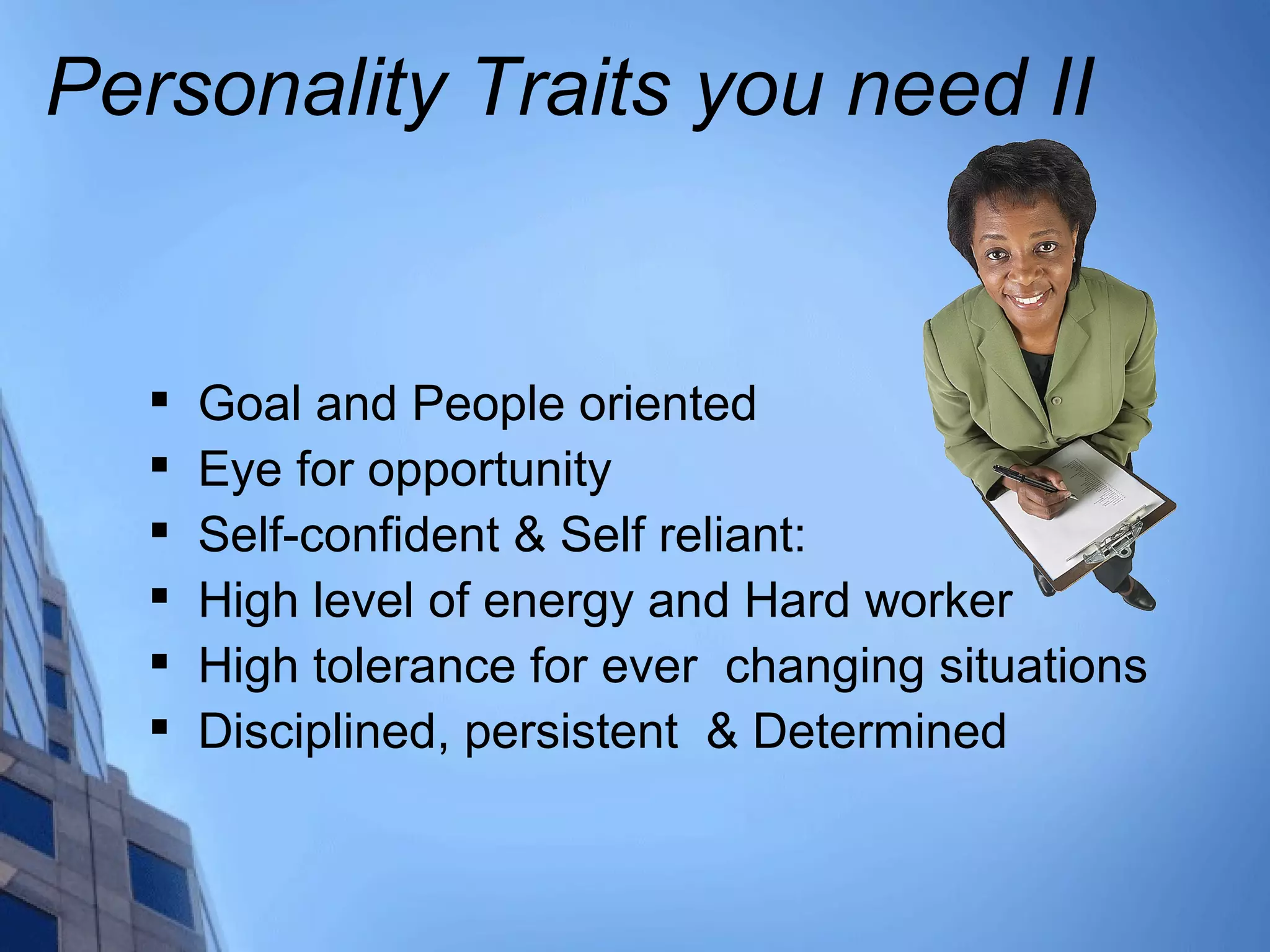 Personality Traits you need II

Goal and People oriented

Eye for opportunity

Self-confident & Self reliant:

High level of energy and Hard worker

High tolerance for ever changing situations

Disciplined, persistent & Determined
 