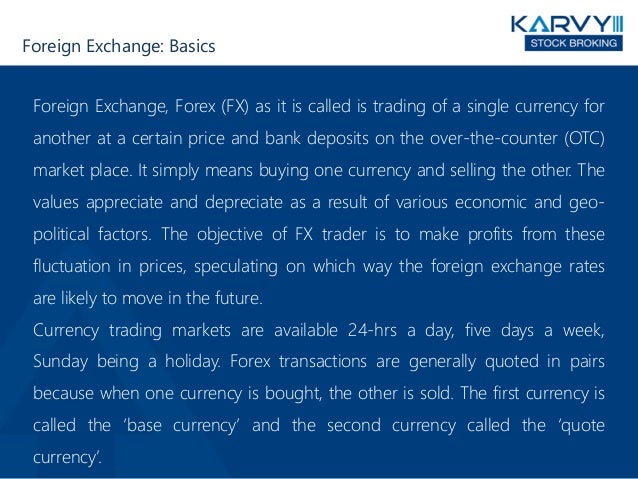 Foreign Exchange: Basics
Foreign Exchange, Forex (FX) as it is called is trading of a single currency for
another at a certain price and bank deposits on the over-the-counter (OTC)
market place. It simply means buying one currency and selling the other. The
values appreciate and depreciate as a result of various economic and geo-
political factors. The objective of FX trader is to make profits from these
fluctuation in prices, speculating on which way the foreign exchange rates
are likely to move in the future.
Currency trading markets are available 24-hrs a day, five days a week,
Sunday being a holiday. Forex transactions are generally quoted in pairs
because when one currency is bought, the other is sold. The first currency is
called the ‘base currency’ and the second currency called the ‘quote
currency’.
 