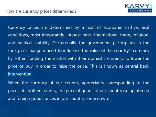How are currency prices determined?
Currency prices are determined by a host of economic and political
conditions, most importantly, interest rates, international trade, inflation,
and political stability. Occasionally, the government participates in the
foreign exchange market to influence the value of the country’s currency
by either flooding the market with their domestic currency to lower the
price or buy in order to raise the price. This is known as central bank
intervention.
When the currency of our country appreciates corresponding to the
prices of another country, the price of goods of our country go up abroad
and foreign goods prices in our country come down.
 